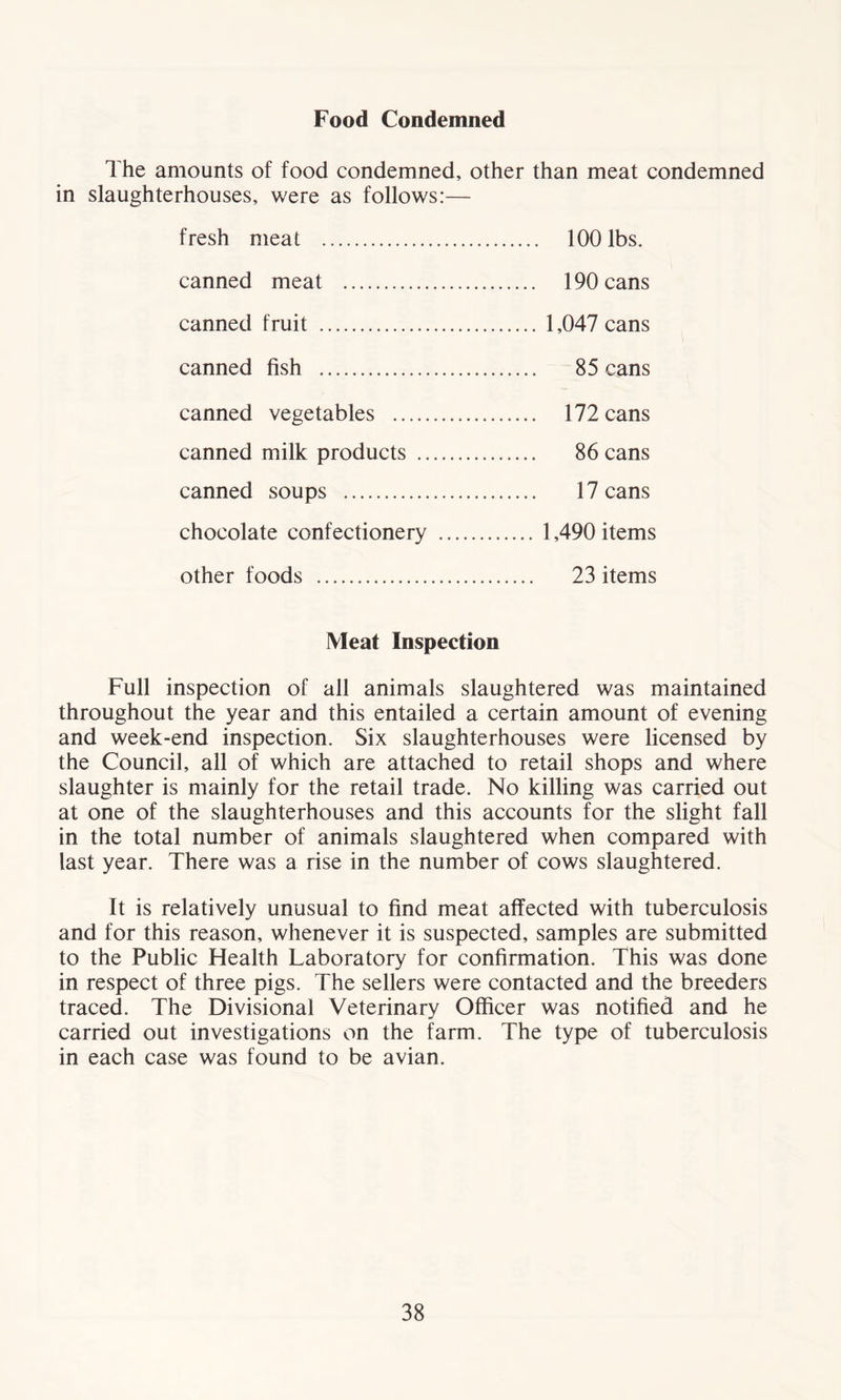 Food Condemned The amounts of food condemned, other than meat condemned in slaughterhouses, were as follows:— fresh meat 100 lbs. canned meat 190 cans canned fruit 1,047 cans canned fish 85 cans canned vegetables 172 cans canned milk products 86 cans canned soups 17 cans chocolate confectionery 1,490 items other foods 23 items Meat Inspection Full inspection of all animals slaughtered was maintained throughout the year and this entailed a certain amount of evening and week-end inspection. Six slaughterhouses were licensed by the Council, all of which are attached to retail shops and where slaughter is mainly for the retail trade. No killing was carried out at one of the slaughterhouses and this accounts for the slight fall in the total number of animals slaughtered when compared with last year. There was a rise in the number of cows slaughtered. It is relatively unusual to find meat affected with tuberculosis and for this reason, whenever it is suspected, samples are submitted to the Public Health Laboratory for confirmation. This was done in respect of three pigs. The sellers were contacted and the breeders traced. The Divisional Veterinary Officer was notified and he carried out investigations on the farm. The type of tuberculosis in each case was found to be avian.