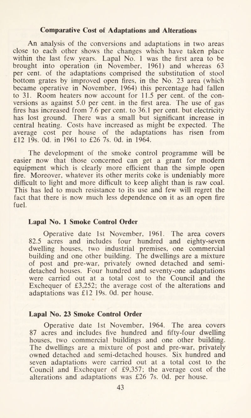 Comparative Cost of Adaptations and Alterations An analysis of the conversions and adaptations in two areas close to each other shows the changes which have taken place within the last few years. Lapal No. 1 was the first area to be brought into operation (in November, 1961) and whereas 63 per cent, of the adaptations comprised the substitution of stool bottom grates by improved open fires, in the No. 23 area (which became operative in November, 1964) this percentage had fallen to 31. Room heaters now account for 11.5 per cent, of the con- versions as against 5.0 per cent, in the first area. The use of gas fires has increased from 7.6 per cent, to 36.1 per cent, but electricity has lost ground. There was a small but significant increase in central heating. Costs have increased as might be expected. The average cost per house of the adaptations has risen from £12 19s. Od. in 1961 to £26 7s. Od. in 1964. The development of the smoke control programme will be easier now that those concerned can get a grant for modem equipment which is clearly more efficient than the simple open fire. Moreover, whatever its other merits coke is undeniably more difficult to light and more difficult to keep alight than is raw coal. This has led to much resistance to its use and few will regret the fact that there is now much less dependence on it as an open fire fuel. Lapal No. 1 Smoke Control Order Operative date 1st November, 1961. The area covers 82.5 acres and includes four hundred and eighty-seven dwelling houses, two industrial premises, one commercial building and one other building. The dwellings are a mixture of post and pre-war, privately owned detached and semi- detached houses. Four hundred and seventy-one adaptations were carried out at a total cost to the Council and the Exchequer of £3,252; the average cost of the alterations and adaptations was £12 19s. Od. per house. Lapal No. 23 Smoke Control Order Operative date 1st November, 1964. The area covers 87 acres and includes five hundred and fifty-four dwelling houses, two commercial buildings and one other building. The dwellings are a mixture of post and pre-war, privately owned detached and semi-detached houses. Six hundred and seven adaptations were carried out at a total cost to the Council and Exchequer of £9,357; the average cost of the alterations and adaptations was £26 7s. Od. per house.