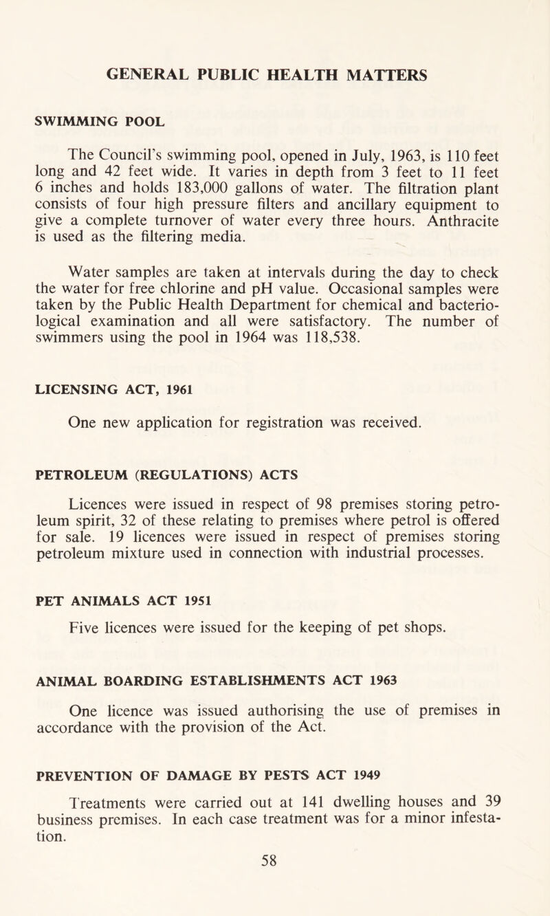GENERAL PUBLIC HEALTH MATTERS SWIMMING POOL The Council’s swimming pool, opened in July, 1963, is 110 feet long and 42 feet wide. It varies in depth from 3 feet to 11 feet 6 inches and holds 183,000 gallons of water. The filtration plant consists of four high pressure filters and ancillary equipment to give a complete turnover of water every three hours. Anthracite is used as the filtering media. Water samples are taken at intervals during the day to check the water for free chlorine and pH value. Occasional samples were taken by the Public Health Department for chemical and bacterio- logical examination and all were satisfactory. The number of swimmers using the pool in 1964 was 118,538. LICENSING ACT, 1961 One new application for registration was received. PETROLEUM (REGULATIONS) ACTS Licences were issued in respect of 98 premises storing petro- leum spirit, 32 of these relating to premises where petrol is offered for sale. 19 licences were issued in respect of premises storing petroleum mixture used in connection with industrial processes. PET ANIMALS ACT 1951 Five licences were issued for the keeping of pet shops. ANIMAL BOARDING ESTABLISHMENTS ACT 1963 One licence was issued authorising the use of premises in accordance with the provision of the Act. PREVENTION OF DAMAGE BY PESTS ACT 1949 Treatments were carried out at 141 dwelling houses and 39 business premises. In each case treatment was for a minor infesta- tion.