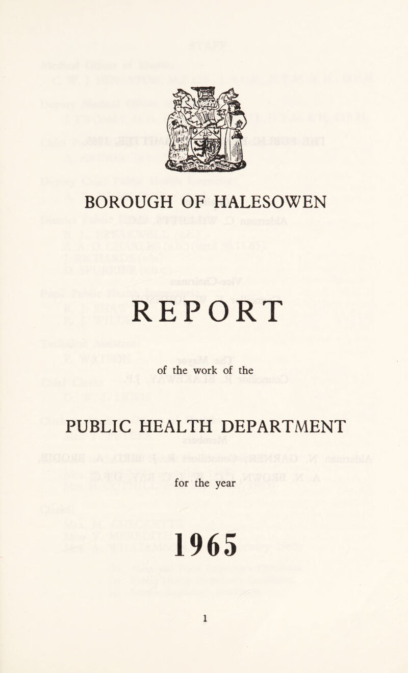 BOROUGH OF HALESOWEN REPORT of the work of the PUBLIC HEALTH DEPARTMENT for the year 1965
