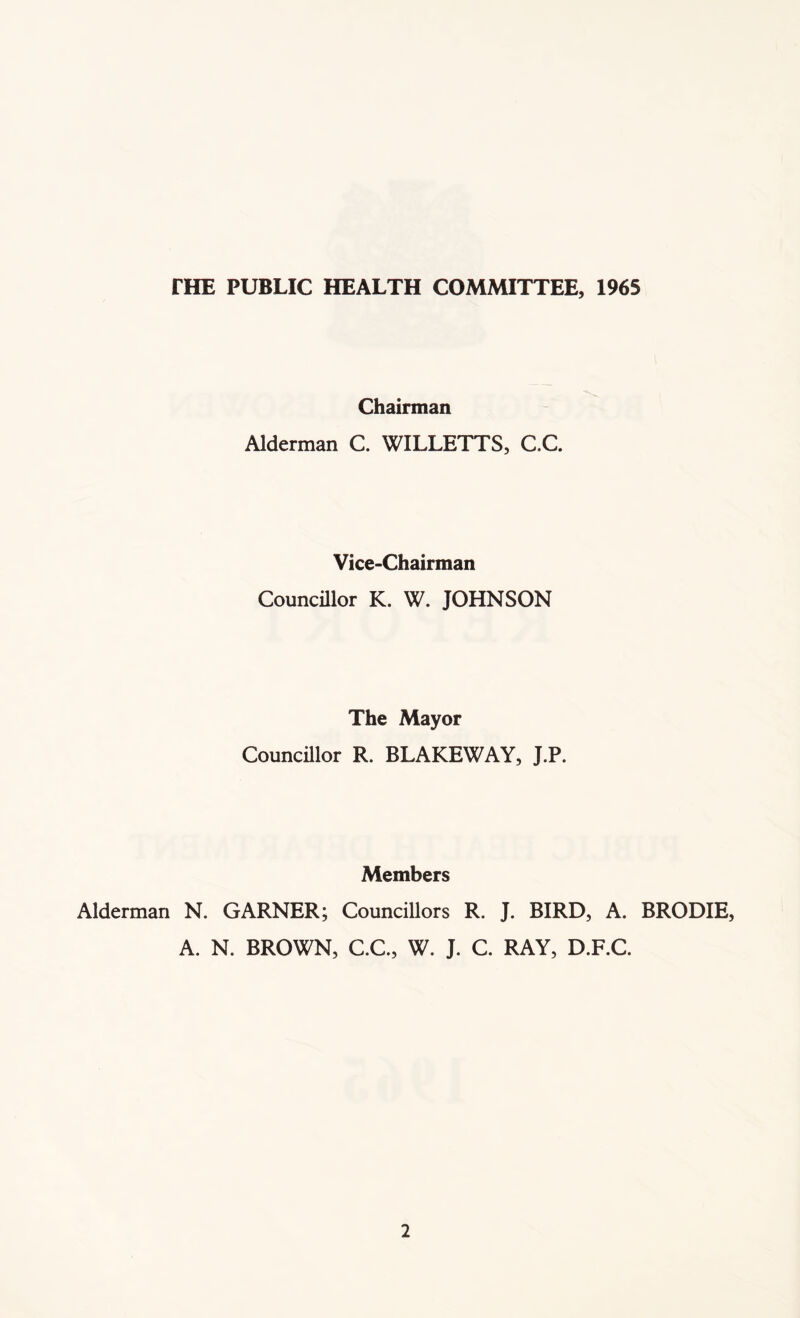 fHE PUBLIC HEALTH COMMITTEE, 1965 Chairman Alderman C. WILLETTS, C.C. Vice-Chairman Councillor K. W. JOHNSON The Mayor Councillor R. BLAKEWAY, J.P. Members Alderman N. GARNER; Councillors R. J. BIRD, A. BRODIE, A. N. BROWN, C.C, W. J. C. RAY, D.F.C.