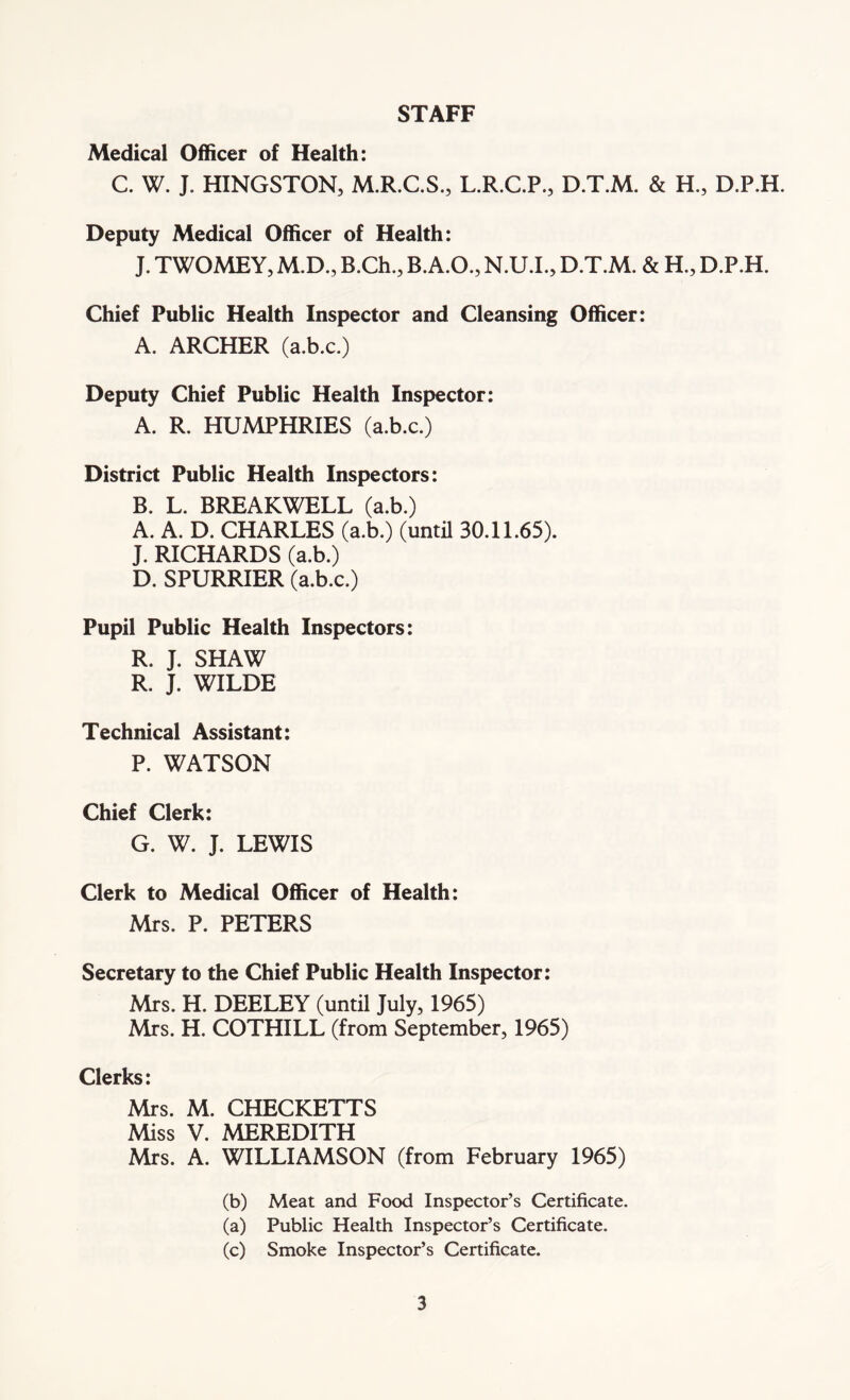 STAFF Medical Officer of Health: C. W. J. HINGSTON, M.R.C.S., L.R.C.P., D.T.M. & H., D.P.H. Deputy Medical Officer of Health: J. TWOMEY, M.D., B.Ch., B.A.O., N.U.I., D.T.M. & H., D.P.H. Chief Public Health Inspector and Cleansing Officer: A. ARCHER (a.b.c.) Deputy Chief Public Health Inspector: A. R. HUMPHRIES (a.b.c.) District Public Health Inspectors: B. L. BREAKWELL (a.b.) A. A. D. CHARLES (a.b.) (until 30.11.65). J. RICHARDS (a.b.) D. SPURRIER (a.b.c.) Pupil Public Health Inspectors: R. J. SHAW R. J. WILDE Technical Assistant: P. WATSON Chief Clerk: G. W. J. LEWIS Clerk to Medical Officer of Health: Mrs. P. PETERS Secretary to the Chief Public Health Inspector: Mrs. H. DEELEY (until July, 1965) Mrs. H. COTHILL (from September, 1965) Clerks: Mrs. M. CHECKETTS Miss V. MEREDITH Mrs. A. WILLIAMSON (from February 1965) (b) Meat and Food Inspector’s Certificate. (a) Public Health Inspector’s Certificate. (c) Smoke Inspector’s Certificate.