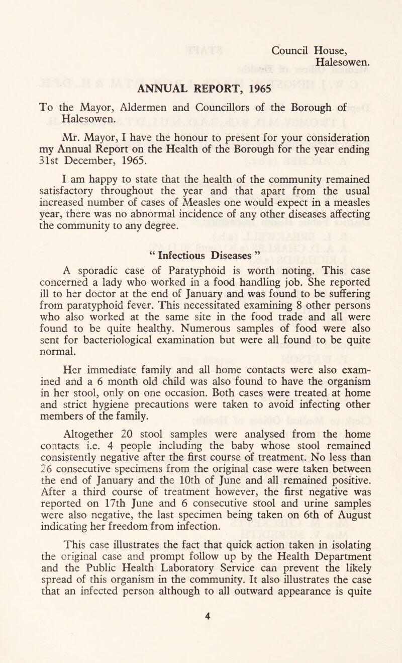 Council House, Halesowen. ANNUAL REPORT, 1965 To the Mayor, Aldermen and Councillors of the Borough of Halesowen. Mr. Mayor, I have the honour to present for your consideration my Annual Report on the Health of the Borough for the year ending 31st December, 1965. I am happy to state that the health of the community remained satisfactory throughout the year and that apart from the usual increased number of cases of Measles one would expect in a measles year, there was no abnormal incidence of any other diseases affecting the community to any degree. “ Infectious Diseases ” A sporadic case of Paratyphoid is worth noting. This case concerned a lady who worked in a food handling job. She reported ill to her doctor at the end of January and was found to be suffering from paratyphoid fever. This necessitated examining 8 other persons who also worked at the same site in the food trade and all were found to be quite healthy. Numerous samples of food were also sent for bacteriological examination but were all found to be quite normal. Her immediate family and all home contacts were also exam- ined and a 6 month old child was also found to have the organism in her stool, only on one occasion. Both cases were treated at home and strict hygiene precautions were taken to avoid infecting other members of the family. Altogether 20 stool samples were analysed from the home contacts i.e. 4 people including the baby whose stool remained consistently negative after the first course of treatment. No less than 26 consecutive specimens from the original case were taken between the end of January and the 10th of June and all remained positive. After a third course of treatment however, the first negative was reported on 17th June and 6 consecutive stool and urine samples were also negative, the last specimen being taken on 6th of August indicating her freedom from infection. This case illustrates the fact that quick action taken in isolating the original case and prompt follow up by the Health Department and the Public Health Laboratory Service can prevent the likely spread of this organism in the community. It also illustrates the case that an infected person although to all outward appearance is quite