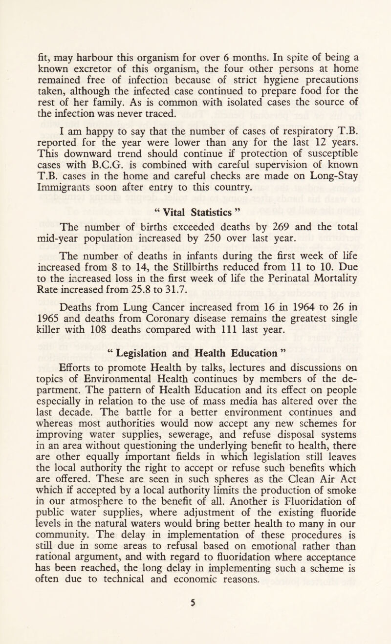 fit, may harbour this organism for over 6 months. In spite of being a known excretor of this organism, the four other persons at home remained free of infection because of strict hygiene precautions taken, although the infected case continued to prepare food for the rest of her family. As is common with isolated cases the source of the infection was never traced. I am happy to say that the number of cases of respiratory T.B. reported for the year were lower than any for the last 12 years. This downward trend should continue if protection of susceptible cases with B.C.G. is combined with careful supervision of known T.B. cases in the home and careful checks are made on Long-Stay Immigrants soon after entry to this country. “ Vital Statistics ” The number of births exceeded deaths by 269 and the total mid-year population increased by 250 over last year. The number of deaths in infants during the first week of life increased from 8 to 14, the Stillbirths reduced from 11 to 10. Due to the increased loss in the first week of life the Perinatal Mortality Rate increased from 25.8 to 31.7. Deaths from Lung Cancer increased from 16 in 1964 to 26 in 1965 and deaths from Coronary disease remains the greatest single killer with 108 deaths compared with 111 last year. “ Legislation and Health Education ” Efforts to promote Health by talks, lectures and discussions on topics of Environmental Health continues by members of the de- partment. The pattern of Health Education and its effect on people especially in relation to the use of mass media has altered over the last decade. The battle for a better environment continues and whereas most authorities would now accept any new schemes for improving water supplies, sewerage, and refuse disposal systems in an area without questioning the underlying benefit to health, there are other equally important fields in which legislation still leaves the local authority the right to accept or refuse such benefits which are offered. These are seen in such spheres as the Clean Air Act which if accepted by a local authority limits the production of smoke in our atmosphere to the benefit of all. Another is Fluoridation of public water supplies, where adjustment of the existing fluoride levels in the natural waters would bring better health to many in our community. The delay in implementation of these procedures is still due in some areas to refusal based on emotional rather than rational argument, and with regard to fluoridation where acceptance has been reached, the long delay in implementing such a scheme is often due to technical and economic reasons.