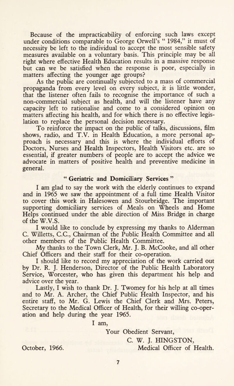 Because of the impracticability of enforcing such laws except under conditions comparable to George Orwell’s “ 1984,” it must of necessity be left to the individual to accept the most sensible safety measures available on a voluntary basis. This principle may be all right where effective Health Education results in a massive response but can we be satisfied when the response is poor, especially in matters affecting the younger age groups? As the public are continually subjected to a mass of commercial propaganda from every level on every subject, it is little wonder, that the listener often fails to recognise the importance of such a non-commercial subject as health, and will the listener have any capacity left to rationalise and come to a considered opinion on matters affecting his health, and for which there is no effective legis- lation to replace the personal decision necessary. To reinforce the impact on the public of talks, discussions, film shows, radio, and T.V. in Health Education, a more personal ap- proach is necessary and this is where the individual efforts of Doctors, Nurses and Health Inspectors, Health Visitors etc. are so essential, if greater numbers of people are to accept the advice we advocate in matters of positive health and preventive medicine in general. “ Geriatric and Domiciliary Services ” I am glad to say the work with the elderly continues to expand and in 1965 we saw the appointment of a full time Health Visitor to cover this work in Halesowen and Stourbridge. The important supporting domiciliary services of Meals on Wheels and Home Helps continued under the able direction of Miss Bridge in charge of the W.V.S. I would like to conclude by expressing my thanks to Alderman C. Willetts, C.C., Chairman of the Public Health Committee and all other members of the Public Health Committee. My thanks to the Town Clerk, Mr. J. B. McCooke, and all other Chief Officers and their staff for their co-operation. I should like to record my appreciation of the work carried out by Dr. R. J. Henderson, Director of the Public Health Laboratory Service, Worcester, who has given this department his help and advice over the year. Lastly, I wish to thank Dr. J. Twomey for his help at all times and to Mr. A. Archer, the Chief Public Health Inspector, and his entire staff, to Mr. G. Lewis the Chief Clerk and Mrs. Peters, Secretary to the Medical Officer of Health, for their willing co-oper- ation and help during the year 1965. I am, Your Obedient Servant, C. W. J. HINGSTON, October, 1966. Medical Officer of Health.