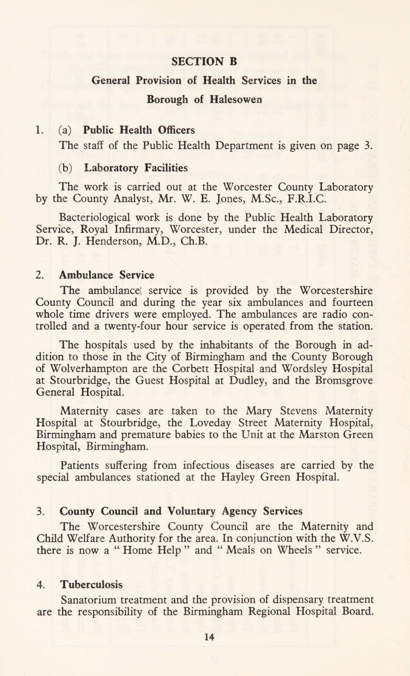 General Provision of Health Services in the Borough of Halesowen 1. (a) Public Health Officers The staff of the Public Health Department is given on page 3. (b) Laboratory Facilities The work is carried out at the Worcester County Laboratory by the County Analyst, Mr. W. E. Jones, M.Sc., F.R.I.C. Bacteriological work is done by the Public Health Laboratory Service, Royal Infirmary, Worcester, under the Medical Director, Dr. R. J. Henderson, M.D., Ch.B. 2. Ambulance Service The ambulancel service is provided by the Worcestershire County Council and during the year six ambulances and fourteen whole time drivers were employed. The ambulances are radio con- trolled and a twenty-four hour service is operated from the station. The hospitals used by the inhabitants of the Borough in ad- dition to those in the City of Birmingham and the County Borough of Wolverhampton are the Corbett Hospital and Wordsley Hospital at Stourbridge, the Guest Hospital at Dudley, and the Bromsgrove General Hospital. Maternity cases are taken to the Mary Stevens Maternity Hospital at Stourbridge, the Loveday Street Maternity Hospital, Birmingham and premature babies to the Unit at the Marston Green Hospital, Birmingham. Patients suffering from infectious diseases are carried by the special ambulances stationed at the Hayley Green Hospital. 3. County Council and Voluntary Agency Services The Worcestershire County Council are the Maternity and Child Welfare Authority for the area. In conjunction with the W.V.S. there is now a “ Home Help ” and “ Meals on Wheels ” service. 4. Tuberculosis Sanatorium treatment and the provision of dispensary treatment are the responsibility of the Birmingham Regional Plospital Board.