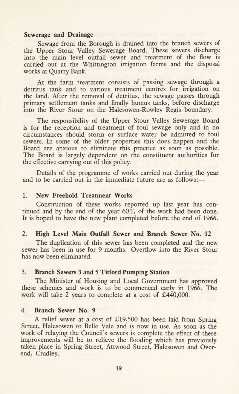Sewerage and Drainage Sewage from the Borough is drained into the branch sewers of the Upper Stour Valley Sewerage Board. These sewers discharge into the main level outfall sewer and treatment of the flow is carried out at the Whittington irrigation farms and the disposal works at Quarry Bank. At the farm treatment consists of passing sewage through a detritus tank and to various treatment centres for irrigation on the land. After the removal of detritus, the sewage passes through primary settlement tanks and finally humus tanks, before discharge into the River Stour on the Halesowen-Rowley Regis boundary. The responsibility of the Upper Stour Valley Sewerage Board is for the reception and treatment of foul sewage only and in no circumstances should storm or surface water be admitted to foul sewers. In some of the older properties this does happen and the Board are anxious to eliminate this practice as soon as possible. The Board is largely dependent on the constituent authorities for the effective carrying out of this policy. Details of the programme of works carried out during the year and to be carried out in the immediate future are as follows:— 1. New Freehold Treatment Works Construction of these works reported up last year has con- tinued and by the end of the year 60% of the work had been done. It is hoped to have the new plant completed before the end of 1966. 2. High Level Main Outfall Sewer and Branch Sewer No. 12 The duplication of this sewer has been completed and the new sewer has been in use for 9 months. Overflow into the River Stour has now been eliminated. 3. Branch Sewers 3 and 5 Titford Pumping Station The Minister of Housing and Local Government has approved these schemes and work is to be commenced early in 1966. The work will take 2 years to complete at a cost of £440,000. 4. Branch Sewer No. 9 A relief sewer at a cost of £19,500 has been laid from Spring Street, Halesowen to Belle Vale and is now in use. As soon as the work of relaying the Council’s sewers is complete the effect of these improvements will be to relieve the flooding which has previously taken place in Spring Street, Attwood Street, Halesowen and Over- end, Cradley.
