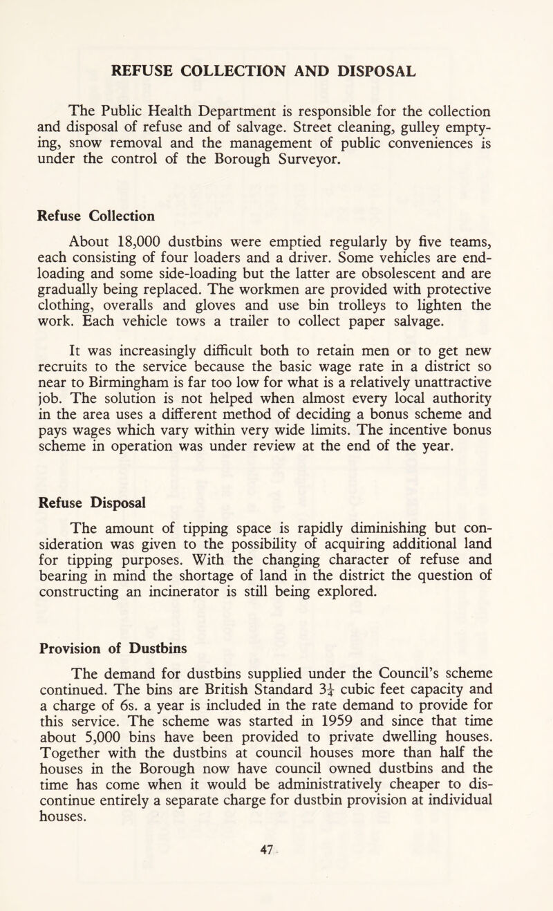 REFUSE COLLECTION AND DISPOSAL The Public Health Department is responsible for the collection and disposal of refuse and of salvage. Street cleaning, gulley empty- ing, snow removal and the management of public conveniences is under the control of the Borough Surveyor. Refuse Collection About 18,000 dustbins were emptied regularly by five teams, each consisting of four loaders and a driver. Some vehicles are end- loading and some side-loading but the latter are obsolescent and are gradually being replaced. The workmen are provided with protective clothing, overalls and gloves and use bin trolleys to lighten the work. Each vehicle tows a trailer to collect paper salvage. It was increasingly difficult both to retain men or to get new recruits to the service because the basic wage rate in a district so near to Birmingham is far too low for what is a relatively unattractive job. The solution is not helped when almost every local authority in the area uses a different method of deciding a bonus scheme and pays wages which vary within very wide limits. The incentive bonus scheme in operation was under review at the end of the year. Refuse Disposal The amount of tipping space is rapidly diminishing but con- sideration was given to the possibility of acquiring additional land for tipping purposes. With the changing character of refuse and bearing in mind the shortage of land in the district the question of constructing an incinerator is still being explored. Provision of Dustbins The demand for dustbins supplied under the Council’s scheme continued. The bins are British Standard 3i cubic feet capacity and a charge of 6s. a year is included in the rate demand to provide for this service. The scheme was started in 1959 and since that time about 5,000 bins have been provided to private dwelling houses. Together with the dustbins at council houses more than half the houses in the Borough now have council owned dustbins and the time has come when it would be administratively cheaper to dis- continue entirely a separate charge for dustbin provision at individual houses.