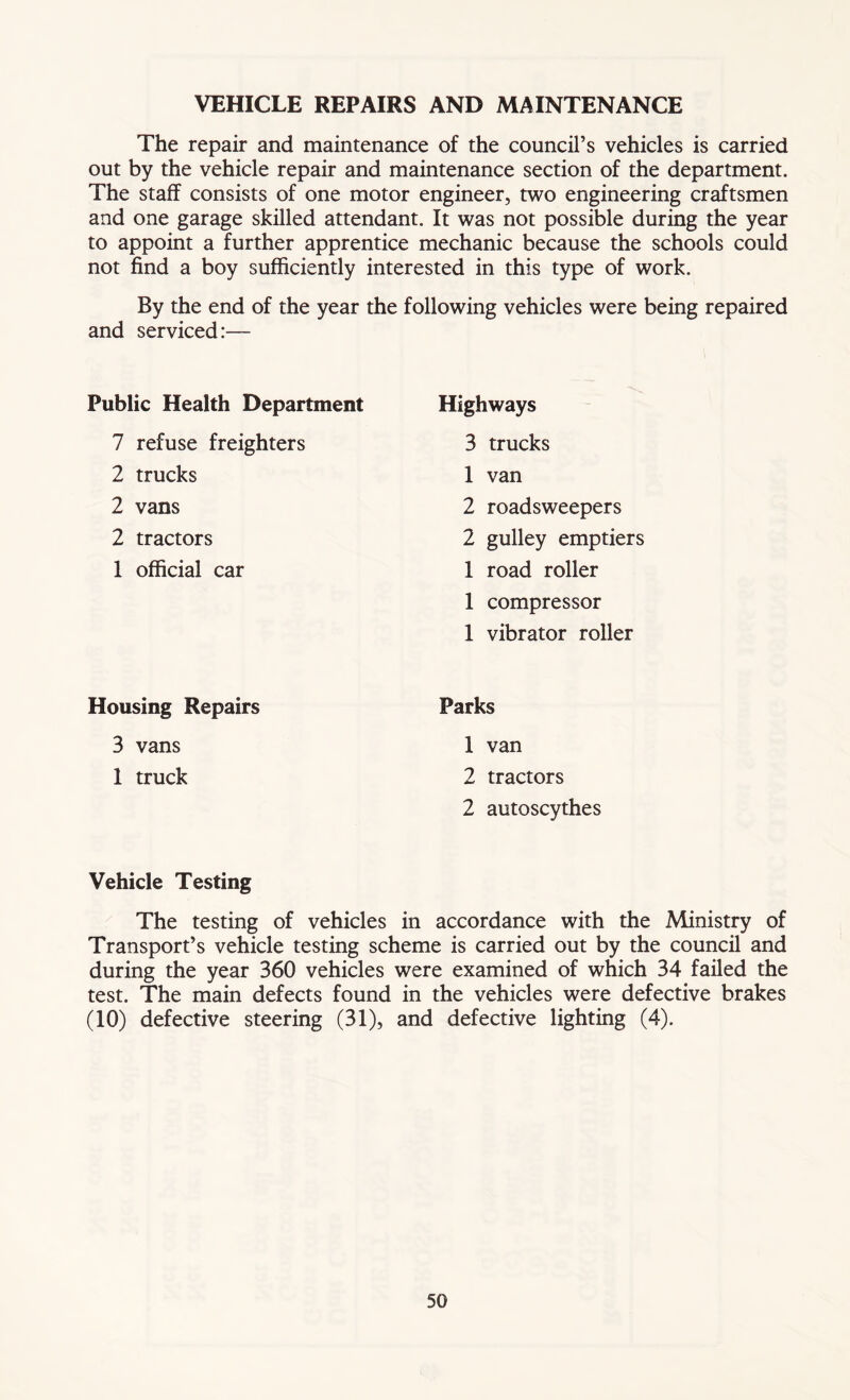 VEHICLE REPAIRS AND MAINTENANCE The repair and maintenance of the council’s vehicles is carried out by the vehicle repair and maintenance section of the department. The staff consists of one motor engineer, two engineering craftsmen and one garage skilled attendant. It was not possible during the year to appoint a further apprentice mechanic because the schools could not find a boy sufficiently interested in this type of work. By the end of the year the following vehicles were being repaired and serviced:— Public Health Department 7 refuse freighters 2 trucks 2 vans 2 tractors 1 official car Highways 3 trucks 1 van 2 roadsweepers 2 gulley emptiers 1 road roller 1 compressor 1 vibrator roller Housing Repairs 3 vans 1 truck Parks 1 van 2 tractors 2 autoscythes Vehicle Testing The testing of vehicles in accordance with the Ministry of Transport’s vehicle testing scheme is carried out by the council and during the year 360 vehicles were examined of which 34 failed the test. The main defects found in the vehicles were defective brakes (10) defective steering (31), and defective lighting (4).