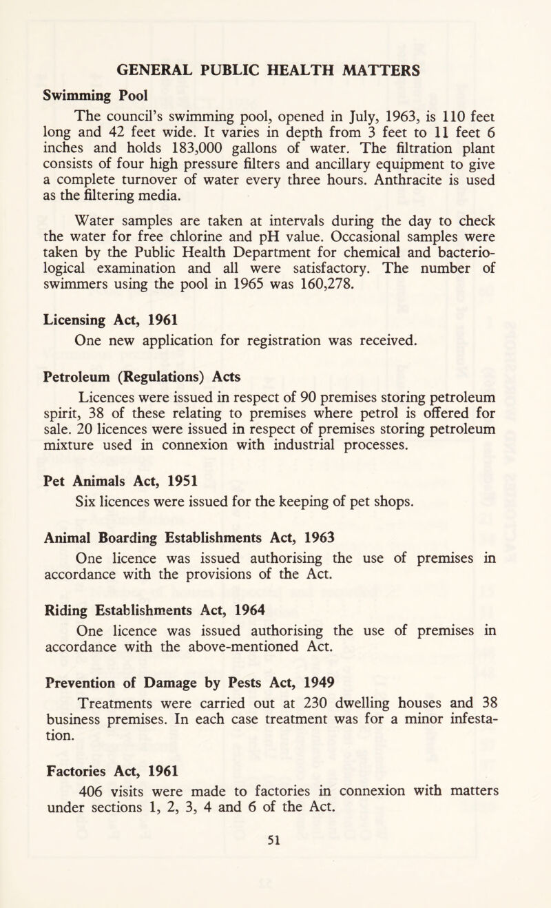 GENERAL PUBLIC HEALTH MATTERS Swimming Pool The council’s swimming pool, opened in July, 1963, is 110 feet long and 42 feet wide. It varies in depth from 3 feet to 11 feet 6 inches and holds 183,000 gallons of water. The filtration plant consists of four high pressure filters and ancillary equipment to give a complete turnover of water every three hours. Anthracite is used as the filtering media. Water samples are taken at intervals during the day to check the water for free chlorine and pH value. Occasional samples were taken by the Public Health Department for chemical and bacterio- logical examination and all were satisfactory. The number of swimmers using the pool in 1965 was 160,278. Licensing Act, 1961 One new application for registration was received. Petroleum (Regulations) Acts Licences were issued in respect of 90 premises storing petroleum spirit, 38 of these relating to premises where petrol is offered for sale. 20 licences were issued in respect of premises storing petroleum mixture used in connexion with industrial processes. Pet Animals Act, 1951 Six licences were issued for the keeping of pet shops. Animal Boarding Establishments Act, 1963 One licence was issued authorising the use of premises in accordance with the provisions of the Act. Riding Establishments Act, 1964 One licence was issued authorising the use of premises in accordance with the above-mentioned Act. Prevention of Damage by Pests Act, 1949 Treatments were carried out at 230 dwelling houses and 38 business premises. In each case treatment was for a minor infesta- tion. Factories Act, 1961 406 visits were made to factories in connexion with matters under sections 1, 2, 3, 4 and 6 of the Act.