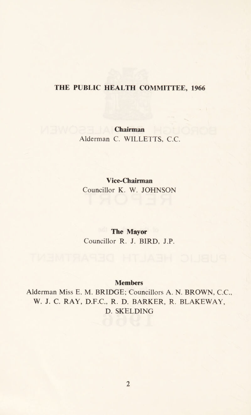 THE PUBLIC HEALTH COMMITTEE, 1966 Chairman Alderman C. WILLETTS, C.C. Vice-Chairman Councillor K. W. JOHNSON The Mayor Councillor R. J. BIRD, J.P. Members Alderman Miss E. M. BRIDGE; Councillors A. N. BROWN, C.C., W. J. C. RAY, D.F.C., R. D. BARKER, R. BLAKEWAY, D. SKELDING