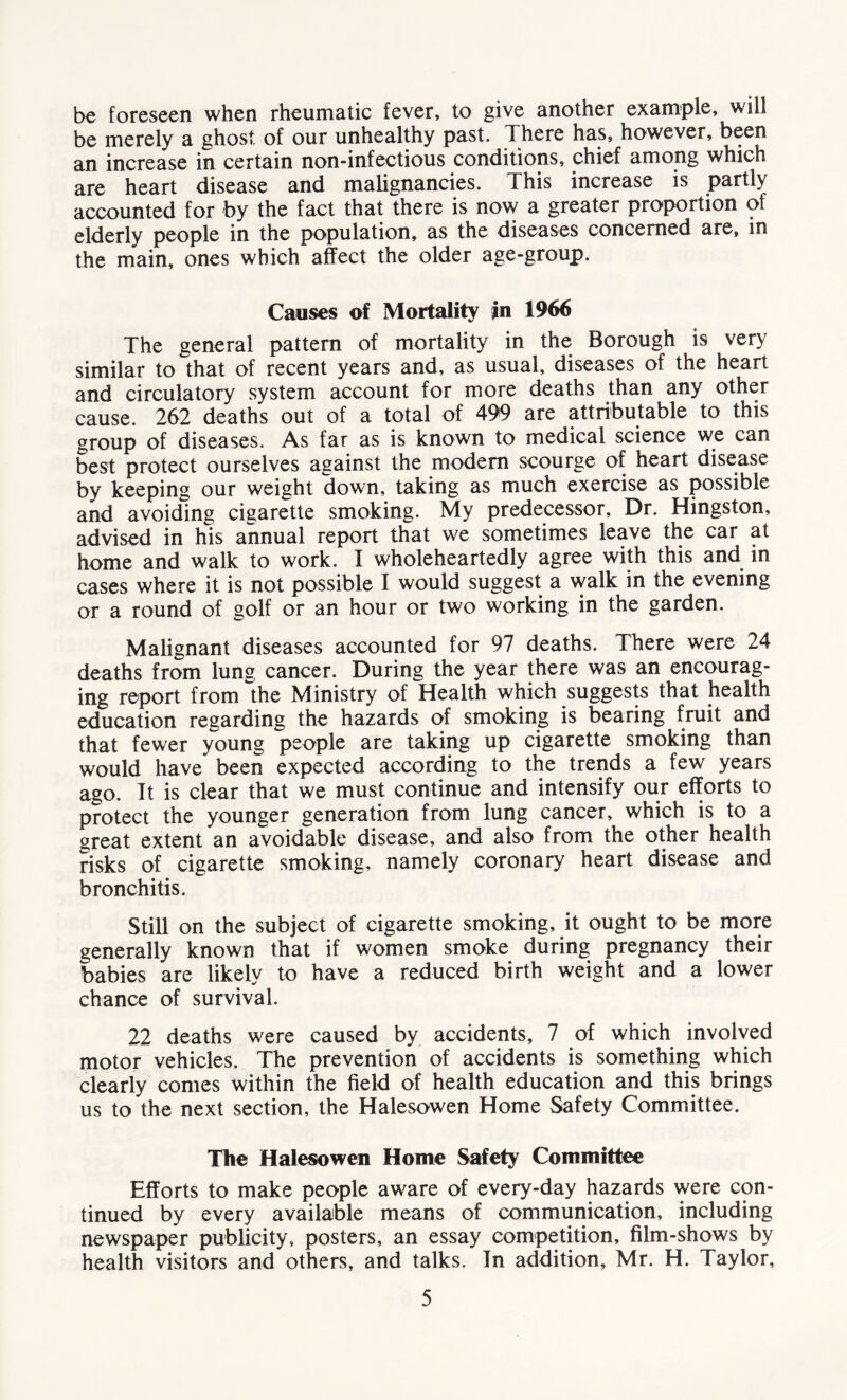 be foreseen when rheumatic fever, to give another example, will be merely a ghost of our unhealthy past. There has, however, been an increase in certain non-infectious conditions, chief among which are heart disease and malignancies. This increase is partly accounted for by the fact that there is now a greater proportion of elderly people in the population, as the diseases concerned are, in the main, ones which affect the older age-group. Causes of Mortality in 1966 The general pattern of mortality in the Borough is very similar to that of recent years and, as usual, diseases of the heart and circulatory system account for more deaths than any other cause. 262 deaths out of a total of 499 are attributable to this group of diseases. As far as is known to medical science we can best protect ourselves against the modem scourge of heart disease by keeping our weight down, taking as much exercise as possible and avoiding ciearette smoking. My predecessor. Dr. Hingston, advised in his annual report that we sometimes leave the car at home and walk to work. I wholeheartedly agree with this and in cases where it is not possible I would suggest a walk in the evening or a round of golf or an hour or two working in the garden. Malignant diseases accounted for 97 deaths. There were 24 deaths from lung cancer. During the year there was an encourag- ing report from the Ministry of Health which suggests that health education regarding the hazards of smoking is bearing fruit and that fewer young people are taking up cigarette smoking than would have been expected according to the trends a few years ago. It is clear that we must continue and intensify our efforts to protect the younger generation from lung cancer, which is to a great extent an avoidable disease, and also from the other health risks of cigarette smoking, namely coronary heart disease and bronchitis. Still on the subject of cigarette smoking, it ought to be more generally known that if women smoke during pregnancy their babies are likely to have a reduced birth weight and a lower chance of survival. 22 deaths were caused by accidents, 7 of which involved motor vehicles. The prevention of accidents is something which clearly comes within the field of health education and this brings us to the next section, the Halesowen Home Safety Committee. The Halesowen Home Safety Committee Efforts to make people aware of every-day hazards were con- tinued by every available means of communication, including newspaper publicity, posters, an essay competition, film-shows by health visitors and others, and talks. In addition, Mr. H. Taylor,