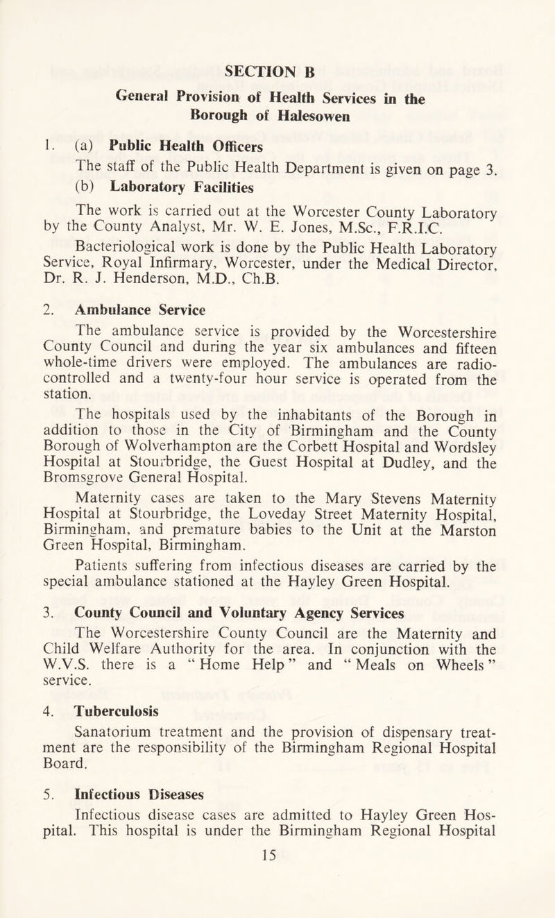 SECTION B General Provision of Health Services in the Borough of Halesowen 1. (a) Public Health Officers The staff of the Public Health Department is given on page 3. (b) Laboratory Facilities The work is carried out at the Worcester County Laboratory by the County Analyst, Mr. W. E. Jones, M.Sc., F.R.I.C. Bacteriological work is done by the Public Health Laboratory Service, Royal Infirmary, Worcester, under the Medical Director, Dr. R. J. Henderson, M.D., Ch.B. 2. Ambulance Service The ambulance service is provided by the Worcestershire County Council and during the year six ambulances and fifteen whole-time drivers were employed. The ambulances are radio- controlled and a twenty-four hour service is operated from the station. The hospitals used by the inhabitants of the Borough in addition to those in the City of Birmingham and the County Borough of Wolverhampton are the Corbett Hospital and Wordsley Hospital at Stourbridge, the Guest Hospital at Dudley, and the Bromsgrove General Hospital. Maternity cases are taken to the Mary Stevens Maternity Hospital at Stourbridge, the Loveday Street Maternity Hospital, Birmingham, and premature babies to the Unit at the Marston Green Hospital, Birmingham. Patients suffering from infectious diseases are carried by the special ambulance stationed at the Hayley Green Hospital. 3. County Council and Voluntary Agency Services The Worcestershire County Council are the Maternity and Child Welfare Authority for the area. In conjunction with the W.V.S. there is a “ Home Help ” and “ Meals on Wheels ” service. 4. Tuberculosis Sanatorium treatment and the provision of dispensary treat- ment are the responsibility of the Birmingham Regional Hospital Board. 5. Infectious Diseases Infectious disease cases are admitted to Hayley Green Hos- pital. This hospital is under the Birmingham Regional Hospital