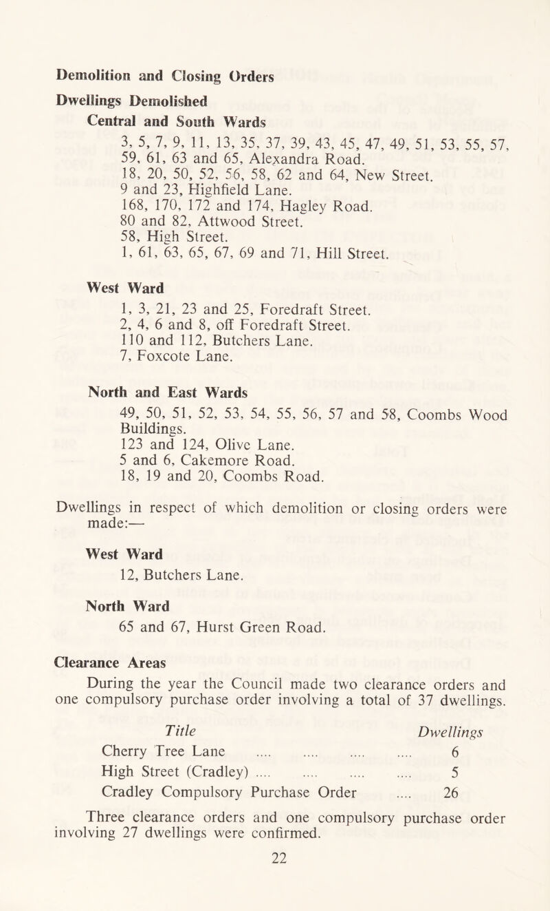 Demolition and Closing Orders Dwellings Demolished Central and South Wards 3, 5, 7, 9, 11, 13, 35, 37, 39, 43, 45, 47, 49, 51, 53, 55, 57, 59, 61, 63 and 65, Alexandra Road. 18, 20, 50, 52, 56, 58, 62 and 64, New Street. 9 and 23, Highfield Lane. 168, 170, 172 and 174, Hagley Road. 80 and 82, Attwood Street. 58, High Street. 1, 61, 63, 65, 67, 69 and 71, Hill Street, West Ward 1, 3, 21, 23 and 25, Foredraft Street. 2, 4, 6 and 8, off Foredraft Street. 110 and 112, Butchers Lane. 7, Foxcote Lane. North and East Wards 49, 50, 51, 52, 53, 54, 55, 56, 57 and 58, Coombs Wood Buildings. 123 and 124, Olive Lane. 5 and 6, Cakemore Road. 18, 19 and 20, Coombs Road. Dwellings in respect of which demolition or closing orders were made:— West Ward 12, Butchers Lane. North Ward 65 and 67, Hurst Green Road. Clearance Areas During the year the Council made two clearance orders and one compulsory purchase order involving a total of 37 dwellings. T itle Dwellings 6 5 26 Cherry Tree Lane High Street (Cradley) Cradley Compulsory Purchase Order Three clearance orders and one compulsory purchase order involving 27 dwellings were confirmed.