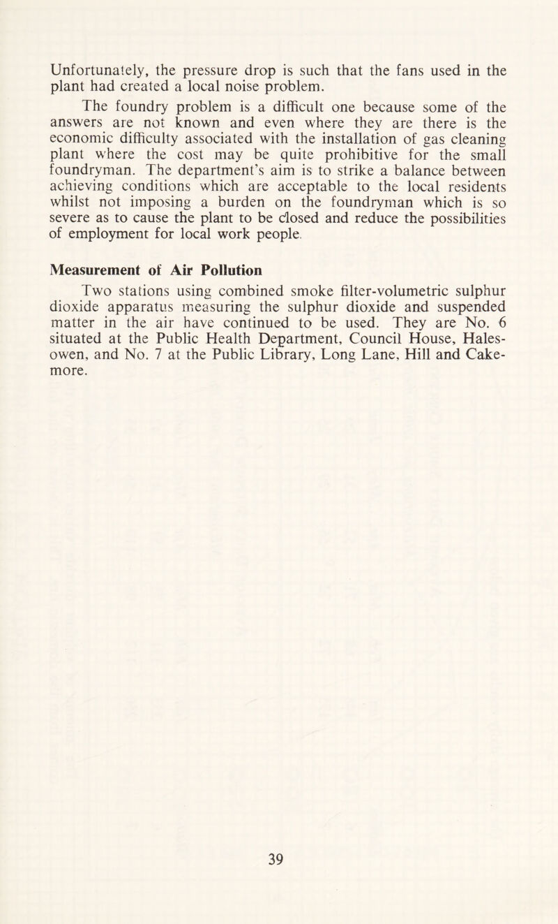 Unfortunately, the pressure drop is such that the fans used in the plant had created a local noise problem. The foundry problem is a difficult one because some of the answers are not known and even where they are there is the economic difficulty associated with the installation of gas cleaning plant where the cost may be quite prohibitive for the small foundryman. The department’s aim is to strike a balance between achieving conditions which are acceptable to the local residents whilst not imposing a burden on the foundryman which is so severe as to cause the plant to be dosed and reduce the possibilities of employment for local work people. Measurement of Air Pollution Two stations using combined smoke filter-volumetric sulphur dioxide apparatus measuring the sulphur dioxide and suspended matter in the air have continued to be used. They are No. 6 situated at the Public Health Department, Council House, Hales- owen, and No. 7 at the Public Library, Long Lane, Hill and Cake- more.