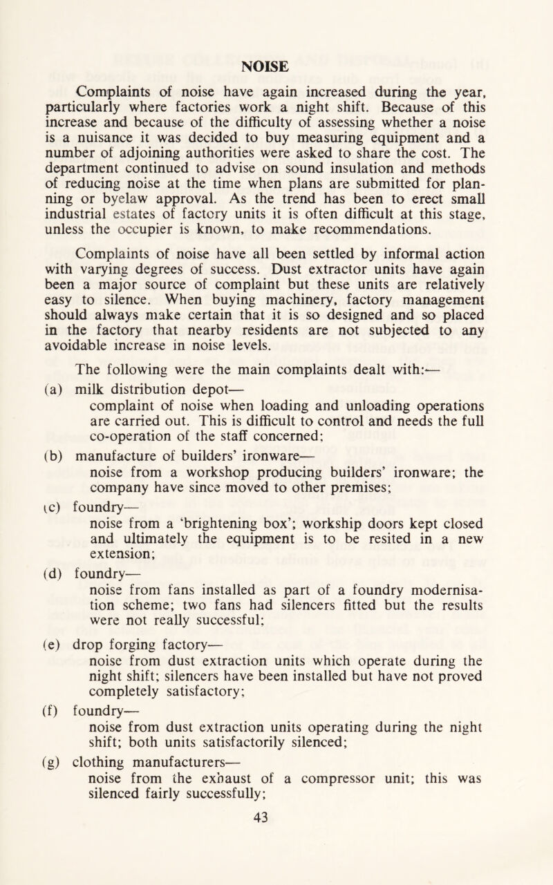 NOISE Complaints of noise have again increased during the year, particularly where factories work a night shift. Because of this increase and because of the difficulty of assessing whether a noise is a nuisance it was decided to buy measuring equipment and a number of adjoining authorities were asked to share the cost. The department continued to advise on sound insulation and methods of reducing noise at the time when plans are submitted for plan- ning or byelaw approval. As the trend has been to erect small industrial estates of factory units it is often difficult at this stage, unless the occupier is known, to make recommendations. Complaints of noise have all been settled by informal action with varying degrees of success. Dust extractor units have again been a major source of complaint but these units are relatively easy to silence. When buying machinery, factory management should always make certain that it is so designed and so placed in the factory that nearby residents are not subjected to any avoidable increase in noise levels. The following were the main complaints dealt with:— (a) milk distribution depot— complaint of noise when loading and unloading operations are carried out. This is difficult to control and needs the full co-operation of the staff concerned; (b) manufacture of builders’ ironware— noise from a workshop producing builders’ ironware; the company have since moved to other premises; tc) foundry— noise from a ‘brightening box’; workship doors kept closed and ultimately the equipment is to be resited in a new extension; (d) foundry— noise from fans installed as part of a foundry modernisa- tion scheme; two fans had silencers fitted but the results were not really successful; (e) drop forging factory— noise from dust extraction units which operate during the night shift; silencers have been installed but have not proved completely satisfactory; (f) foundry— noise from dust extraction units operating during the night shift; both units satisfactorily silenced; (g) clothing manufacturers— noise from the exhaust of a compressor unit; this was silenced fairly successfully;