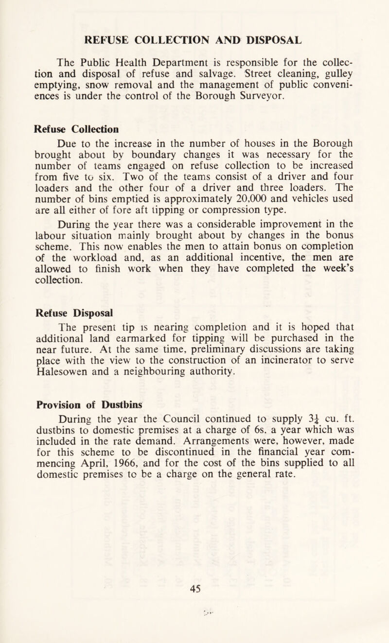 REFUSE COLLECTION AND DISPOSAL The Public Health Department is responsible for the collec- tion and disposal of refuse and salvage. Street cleaning, gulley emptying, snow removal and the management of public conveni- ences is under the control of the Borough Surveyor. Refuse Collection Due to the increase in the number of houses in the Borough brought about by boundary changes it was necessary for the number of teams engaged on refuse collection to be increased from five to six. Two of the teams consist of a driver and four loaders and the other four of a driver and three loaders. The number of bins emptied is approximately 20,000 and vehicles used are all either of fore aft lipping or compression type. During the year there was a considerable improvement in the labour situation mainly brought about by changes in the bonus scheme. This now enables the men to attain bonus on completion of the workload and, as an additional incentive, the men are allowed to finish work when they have completed the week’s collection. Refuse Disposal The present tip is nearing completion and it is hoped that additional land earmarked for tipping will be purchased in the near future. At the same time, preliminary discussions are taking place with the view to the construction of an incinerator to serve Halesowen and a neighbouring authority. Provision of Dustbins During the year the Council continued to supply cu. ft. dustbins to domestic premises at a charge of 6s. a year which was included in the rate demand. Arrangements were, however, made for this scheme to be discontinued in the financial year com- mencing April, 1966, and for the cost of the bins supplied to all domestic premises to be a charge on the general rate.