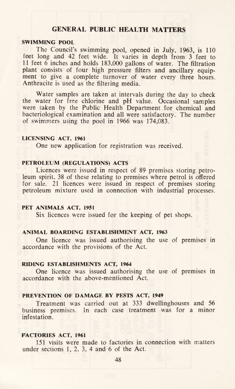 GENERAL PUBLIC HEALTH MATTERS SWIMMING POOL The Council’s swimming pool, opened in July, 1963, is 110 feet long and 42 feel wide. It varies in depth from 3 feet to 11 feet 6 inches and holds 183,000 gallons of water. The filtration plant consists of four high pressure filters and ancillary equip- ment to give a complete turnover of water every three hours. Anthracite is used as the filtering media. Water samples are taken at intervals during the day to check the water for free chlorine and pH value. Occasional samples were taken by the Public Health Department for chemical and bacteriological examination and all were satisfactory. The number of swimmers using the pool in 1966 was 174,083. LICENSING ACT, 1961 One new application for registration was received. PETROLEUM (REGULATIONS) ACTS Licences were issued in respect of 89 premises storing petro- leum spirit, 38 of these relating to premises where petrol is offered for sale. 21 licences were issued in respect of premises storing petroleum mixture used in connection with industrial processes. PET ANIMALS ACT, 1951 Six licences were issued for the keeping of pet shops. ANIMAL BOARDING ESTABLISHMENT ACT, 1963 One licence was issued authorising the use of premises in accordance with the provisions of the Act. RIDING ESTABLISHMENTS ACT, 1964 One licence was issued authorising the use of premises in accordance with the above-mentioned Act. PREVENTION OF DAMAGE BY PESTS ACT, 1949 Treatment was carried out at 333 dwellinghouses and 56 business premises. In each case treatment was for a minor infestation. FACTORIES ACT, 1961 151 visits were made to factories in connection with matters under sections 1, 2, 3, 4 and 6 of the Act.