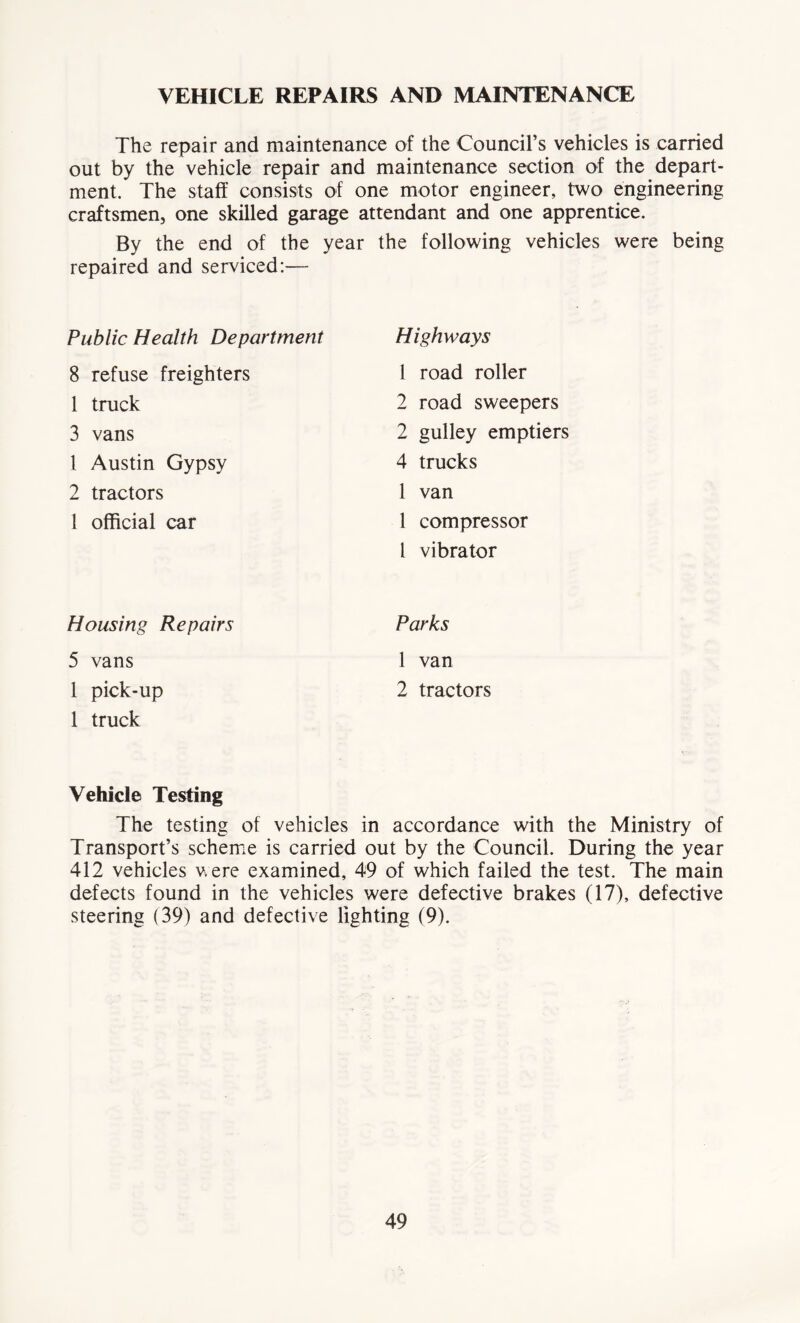 VEHICLE REPAIRS AND MAINTENANCE The repair and maintenance of the Council’s vehicles is carried out by the vehicle repair and maintenance section of the depart- ment. The staff consists of one motor engineer, two engineering craftsmen, one skilled garage attendant and one apprentice. By the end of the year the following vehicles were being repaired and serviced:— Public Health Department Highways 8 refuse freighters i road roller 1 truck 2 road sweepers 3 vans 2 gulley emptiers 1 Austin Gypsy 4 trucks 2 tractors 1 van 1 official car 1 compressor l vibrator Housing Repairs Parks 5 vans 1 van 1 pick-up 2 tractors 1 truck Vehicle Testing The testing of vehicles in accordance with the Ministry of Transport’s scheme is carried out by the Council. During the year 412 vehicles vere examined, 49 of which failed the test. The main defects found in the vehicles were defective brakes (17), defective steering (39) and defective lighting (9).
