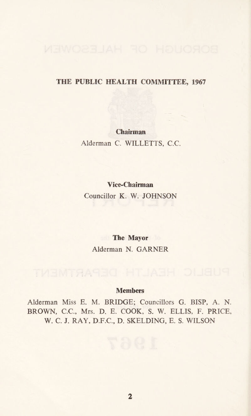 THE PUBLIC HEALTH COMMITTEE, 1967 Chairman Alderman C. WILLETTS, C.C. Vice-Chairman Councillor K. W. JOHNSON The Mayor Alderman N. GARNER Members Alderman Miss E. M. BRIDGE; Councillors G, BISP, A. N. BROWN, C.C., Mrs. D. E. COOK, S. W. ELLIS, F. PRICE, W. C. J. RAY, D.F.C., D. SKELDING, E. S. WILSON