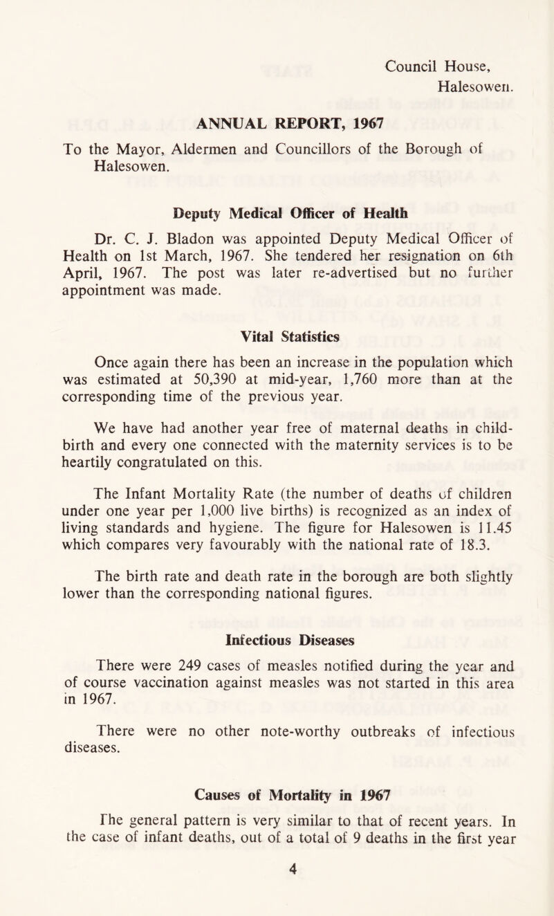 Council House, Halesowen. ANNUAL REPORT, 1967 To the Mayor, Aldermen and Councillors of the Borough of Halesowen. Deputy Medical Officer of Health Dr. C. J. Bladon was appointed Deputy Medical Officer of Health on 1st March, 1967. She tendered her resignation on 6th April, 1967. The post was later re-advertised but no further appointment was made. Vital Statistics Once again there has been an increase in the population which was estimated at 50,390 at mid-year, 1,760 more than at the corresponding time of the previous year. We have had another year free of maternal deaths in child- birth and every one connected with the maternity services is to be heartily congratulated on this. The Infant Mortality Rate (the number of deaths of children under one year per 1,000 live births) is recognized as an index of living standards and hygiene. The figure for Halesowen is 11.45 which compares very favourably with the national rate of 18.3. The birth rate and death rate in the borough are both slightly lower than the corresponding national figures. Infectious Diseases There were 249 cases of measles notified during the year and of course vaccination against measles was not started in this area in 1967. There were no other note-worthy outbreaks of infectious diseases. Causes of Mortality in 1967 The general pattern is very similar to that of recent years. In the case of infant deaths, out of a total of 9 deaths in the first year