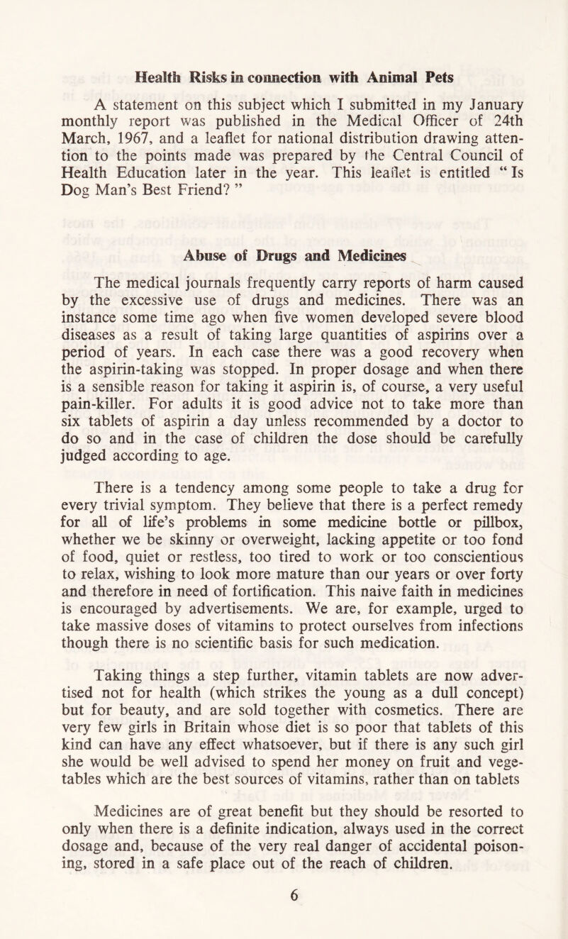 Health Risks in connection with Animal Pets A statement on this subject which I submitted in my January monthly report was published in the Medical Officer of 24th March, 1967, and a leaflet for national distribution drawing atten- tion to the points made was prepared by the Central Council of Health Education later in the year. This leaflet is entitled “ Is Dog Man’s Best Friend? ” Abuse of Drugs and Medicines The medical journals frequently carry reports of harm caused by the excessive use of drugs and medicines. There was an instance some time ago when five women developed severe blood diseases as a result of taking large quantities of aspirins over a period of years. In each case there was a good recovery when the aspirin-taking was stopped. In proper dosage and when there is a sensible reason for taking it aspirin is, of course, a very useful pain-killer. For adults it is good advice not to take more than six tablets of aspirin a day unless recommended by a doctor to do so and in the case of children the dose should be carefully judged according to age. There is a tendency among some people to take a drug for every trivial symptom. They believe that there is a perfect remedy for aU of life’s problems in some medicine bottle or pillbox, whether we be skinny or overweight, lacking appetite or too fond of food, quiet or restless, too tired to work or too conscientious to relax, wishing to look more mature than our years or over forty and therefore in need of fortification. This naive faith in medicines is encouraged by advertisements. We are, for example, urged to take massive doses of vitamins to protect ourselves from infections though there is no scientific basis for such medication. Taking things a step further, vitamin tablets are now adver- tised not for health (which strikes the young as a dull concept) but for beauty, and are sold together with cosmetics. There are very few girls in Britain whose diet is so poor that tablets of this kind can have any effect whatsoever, but if there is any such girl she would be well advised to spend her money on fruit and vege- tables which are the best sources of vitamins, rather than on tablets Medicines are of great benefit but they should be resorted to only when there is a definite indication, always used in the correct dosage and, because of the very real danger of accidental poison- ing, stored in a safe place out of the reach of children.