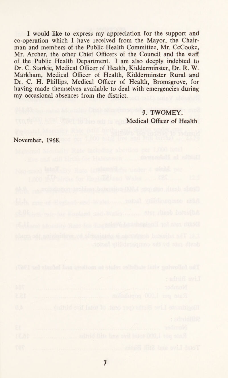 I would like to express my appreciation for the support and co-operation which I have received from the Mayor, the Chair- man and members of the Public Health Committee, Mr. CcCooke, Mr. Archer, the other Chief Officers of the Council and the staff of the Public Health Department. I am also deeply indebted to Dr. C. Starkie, Medical Officer of Health, Kidderminster, Dr. R. W. Markham, Medical Officer of Health, Kidderminster Rural and Dr. C. H. Phillips, Medical Officer of Health, Bromsgrove, for having made themselves available to deal with emergencies during my occasional absences from the district. J. TWOMEY, Medical Officer of Health. November, 1968.