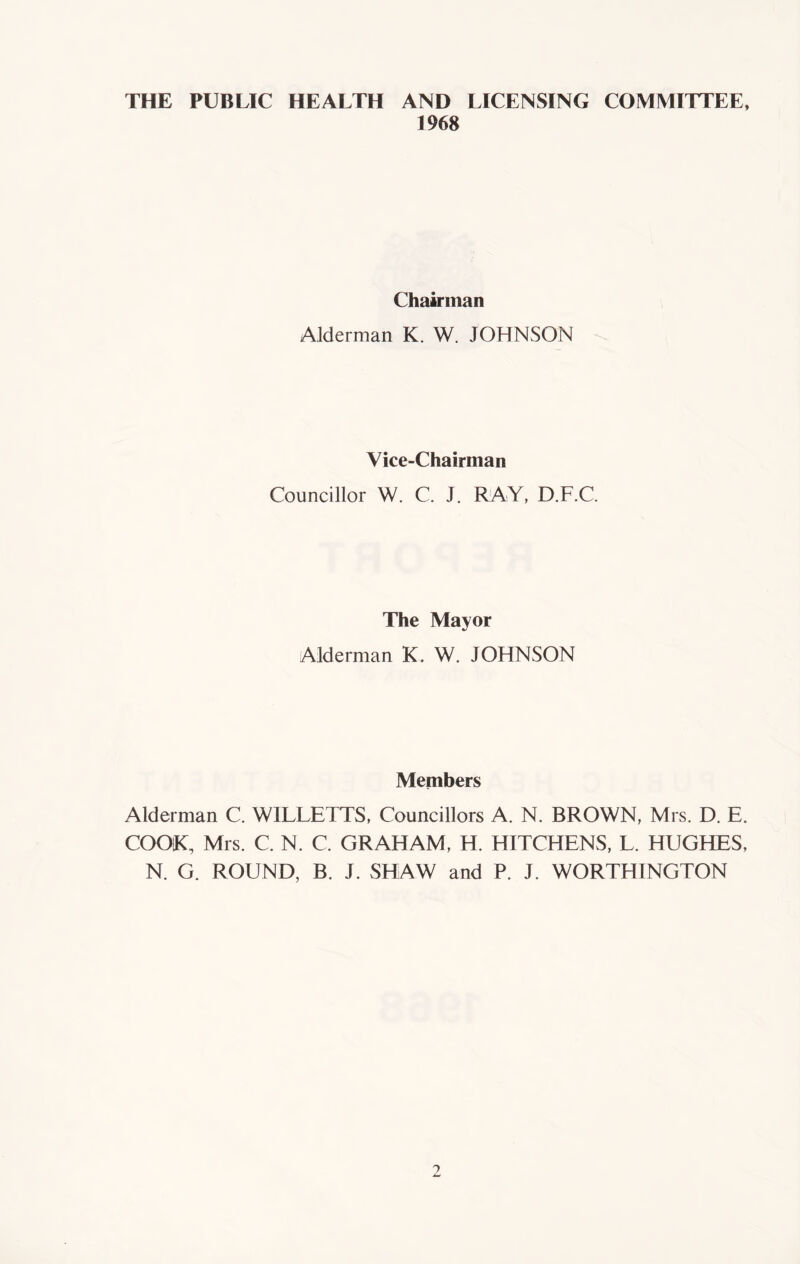 THE PUBLIC HEALTH AND LICENSING COMMITTEE, 1968 Chairman Alderman K. W. JOHNSON Vice-Chairman Councillor W. C. J. RAY, D.F.C. The Mayor Alderman K. W. JOHNSON Members Alderman C. WILLETTS, Councillors A. N. BROWN, Mrs. D. E. COOK, Mrs. C. N. C. GRAHAM, H. HITCHENS, L. HUGHES, N. G. ROUND, B. J. SHAW and P. J. WORTHINGTON
