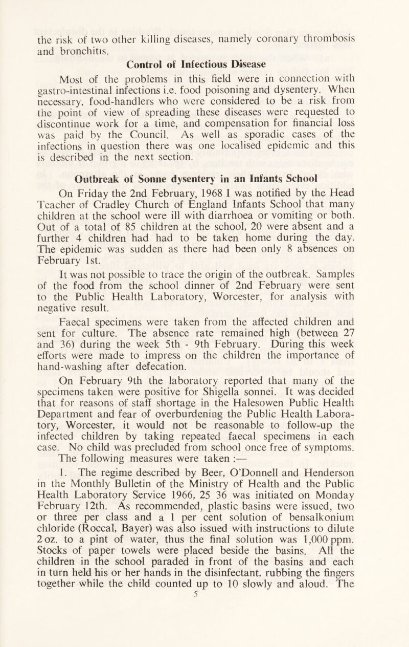 the risk of two other killing diseases, namely coronary thrombosis and bronchitis. Control of Infectious Disease Most of the problems in this field were in connection with gastro-intestinal infections i.e. food poisoning and dysentery. When necessary, food-handlers who were considered to be a risk from the point of view of spreading these diseases were requested to discontinue work for a time, and compensation for financial loss was paid by the Council. As well as sporadic cases of the infections in question there was one localised epidemic and this is described in the next section. Outbreak of Sonne dysentery in an Infants School On Friday the 2nd February, 1968 I was notified by the Head Teacher of Cradley Church of England Infants School that many children at the school were ill with diarrhoea or vomiting or both. Out of a total of 85 children at the school, 20 were absent and a further 4 children had had to be taken home during the day. The epidemic was sudden as there had been only 8 absences on February 1st. It was not possible to trace the origin of the outbreak. Samples of the food from the school dinner of 2nd February were sent to the Public Health Laboratory, Worcester, for analysis with negative result. Faecal specimens were taken from the affected children and sent for culture. The absence rate remained high (between 27 and 36) during the week 5th - 9th February. During this week efforts were made to impress on the children the importance of hand-washing after defecation. On February 9th the laboratory reported that many of the specimens taken were positive for Shigella sonnei. It was decided that for reasons of staff shortage in the Halesowen Public Health Department and fear of overburdening the Public Health Labora- tory, Worcester, it would not be reasonable to follow-up the infected children by taking repeated faecal specimens in each case. No child was precluded from school once free of symptoms. The following measures were taken :— 1. The regime described by Beer, O’Donnell and Henderson in the Monthly Bulletin of the Ministry of Health and the Public Health Laboratory Service 1966, 25 36 was initiated on Monday February 12th. As recommended, plastic basins were issued, two or three per class and a 1 per cent solution of bensalkonium chloride (Roccal, Bayer) was also issued with instructions to dilute 2oz. to a pint of water, thus the final solution was 1,000 ppm. Stocks of paper towels were placed beside the basins. All the children in the school paraded in front of the basins and each in turn held his or her hands in the disinfectant, rubbing the fingers together while the child counted up to 10 slowly and aloud. The