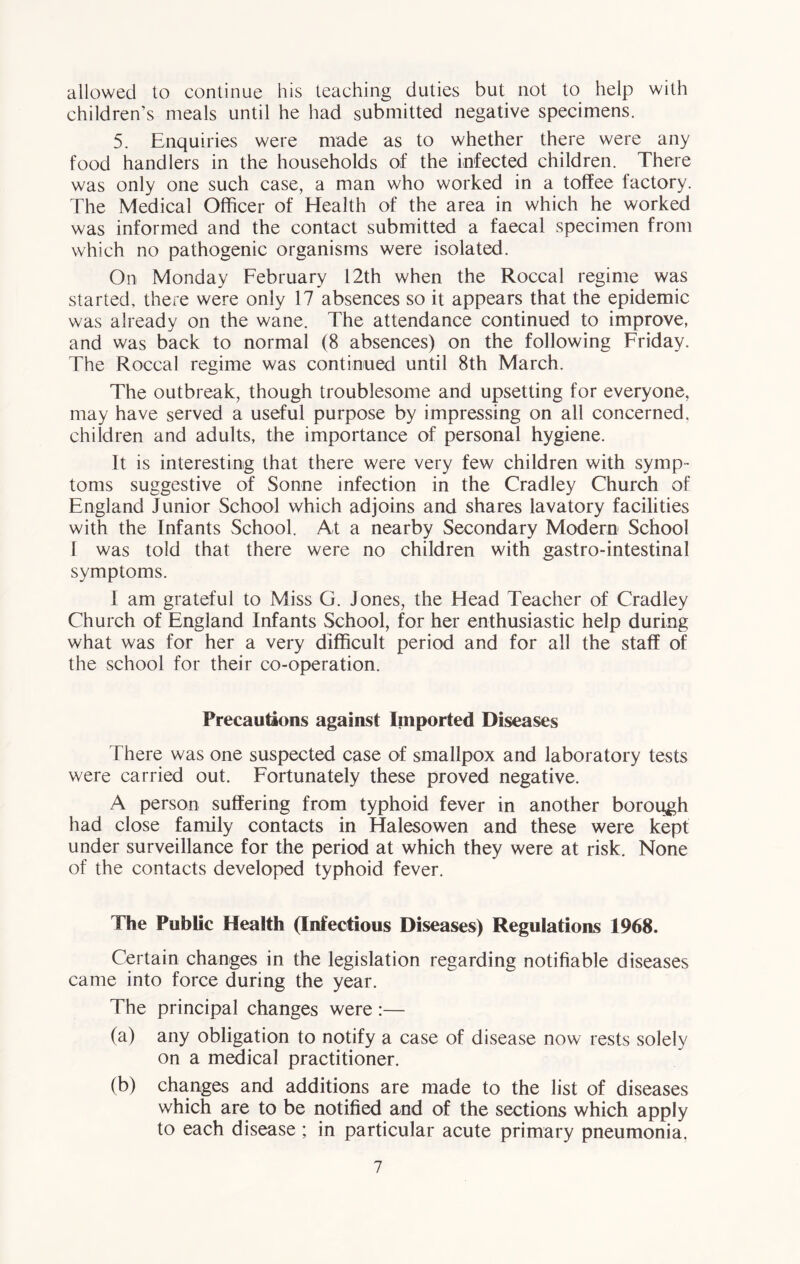 allowed to continue his teaching duties but not to help with children’s meals until he had submitted negative specimens. 5. Enquiries were made as to whether there were any food handlers in the households of the infected children. There was only one such case, a man who worked in a toffee factory. The Medical Officer of Health of the area in which he worked was informed and the contact submitted a faecal specimen from which no pathogenic organisms were isolated. On Monday February 12th when the Roccal regime was started, there were only 17 absences so it appears that the epidemic was already on the wane. The attendance continued to improve, and was back to normal (8 absences) on the following Friday. The Roccal regime was continued until 8th March. The outbreak, though troublesome and upsetting for everyone, may have served a useful purpose by impressing on all concerned, children and adults, the importance of personal hygiene. It is interesting that there were very few children with symp- toms suggestive of Sonne infection in the Cradley Church of England Junior School which adjoins and shares lavatory facilities with the Infants School. At a nearby Secondary Modern School I was told that there were no children with gastro-intestinal symptoms. I am grateful to Miss G. Jones, the Head Teacher of Cradley Church of England Infants School, for her enthusiastic help during what was for her a very difficult period and for all the staff of the school for their co-operation. Precautions against Imported Diseases There was one suspected case of smallpox and laboratory tests were carried out. Fortunately these proved negative. A person suffering from typhoid fever in another borough had close family contacts in Halesowen and these were kept under surveillance for the period at which they were at risk. None of the contacts developed typhoid fever. The Public Health (Infectious Diseases) Regulations 1968. Certain changes in the legislation regarding notifiable diseases came into force during the year. The principal changes were :— (a) any obligation to notify a case of disease now rests solely on a medical practitioner. (b) changes and additions are made to the list of diseases which are to be notified and of the sections which apply to each disease ; in particular acute primary pneumonia.