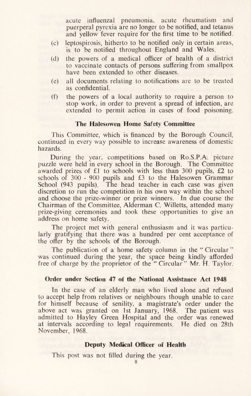 acute influenzal pneumonia, acute rheumatism and puerperal pyrexia are no longer to be notified, and tetanus and yellow fever require for the first time to be notified. (c) leptospirosis, hitherto to be notified only in certain areas, is to be notified throughout England and Wales. (d) the powers of a medical officer of health of a district to vaccinate contacts of persons suffering from smallpox have been extended to other diseases. (e) all documents relating to notifications are to be treated as confidential. (f) the powers of a local authority to require a person to stop work, in order to prevent a spread of infection, are extended to permit action in cases of food poisoning. The Halesowen Home Safety Committee This Committee, which is financed by the Borough Council, continued in every way possible to increase awareness of domestic hazards. During the year, competitions based on Ro.S.P.Al picture puzzle were held in every school in the Borough. The Committee awarded prizes of £1 to schools with less than 300 pupils, £2 to schools of 300 - 900 pupils and £3 to the Halesowen Grammar School (943 pupils). The head teacher in each case was given discretion to run the competition in his own way within the school and choose the prize-winner or prize winners. In due course the Chairman of the Committee, Alderman C. Willetts, attended many prize-giving ceremonies and took these opportunities to give an address on home safety. The project met with general enthusiasm and it was particu- larly gratifying that there was a hundred per cent acceptance of the offer by the schools of the Borough. The publication of a home safety column in the “ Circular ” was continued during the year, the space being kindly afforded free of charge by the proprietor of the “ Circular ” Mr. H. Taylor. Order under Section 47 of the National Assistance Act 1948 In the case of an elderly man who lived alone and refused to accept help from relatives or neighbours though unable to care for himself because of senility, a magistrate’s order under the above act was granted on 1st January, 1968. The patient was admitted to Hayley Green Hospital and the order was renewed at intervals according to legal requirements. He died on 28th November, 1968. Deputy Medical Officer of Health This post was not filled during the year.