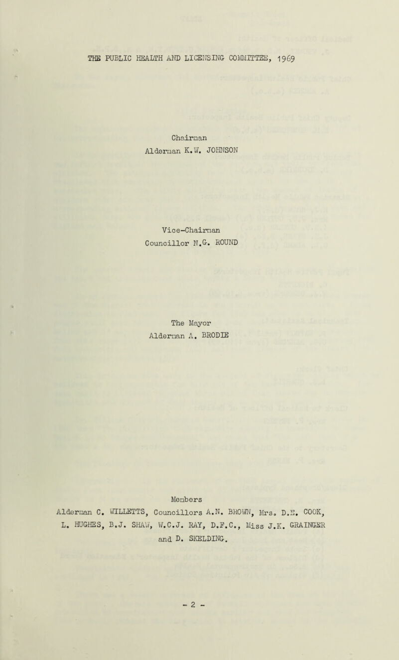 THE PUBLIC HEALTH AND LICENSING COMMITTEE, 1969 Alderman C. L. HUGHES, Chairman Alderman K.U. J 0 HNS ON Vice-Chairman Councillor N.G. ROUND The Mayor Alderman A. BRODIE Members WILLETTS, Councillors A.N. BROWN, Mrs,, D.E. COOK, B.J. SHAW, W.C.J. RAY, D.E.C., Miss J.K. GRAINGER and D. SKELDING.