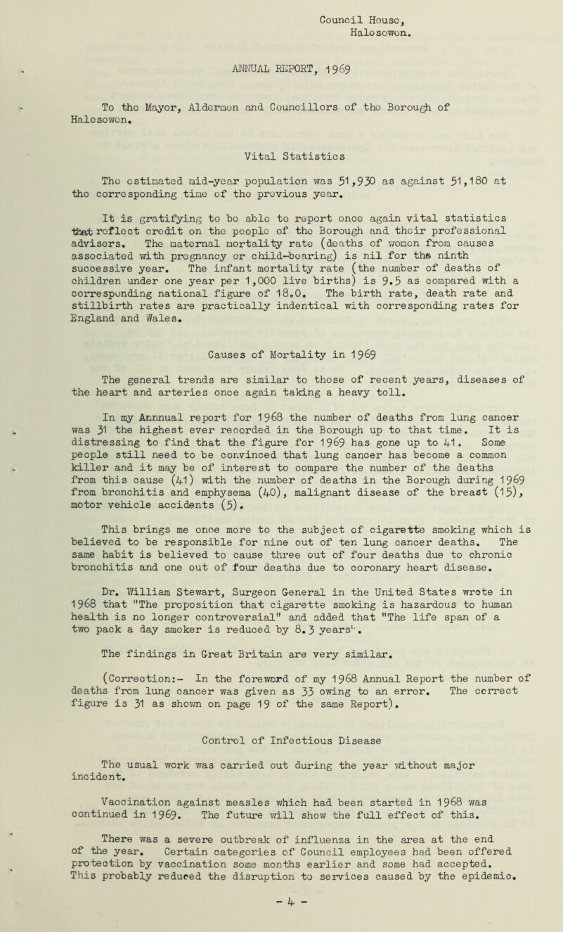 Council House, Halesowen. ANNUAL REPORT, 1969 To the Mayor, Aldermen and Councillors of the Borough of Halesowen. Vital Statistics The estimated mid-year population was 51>930 as against 51>180 at the corresponding time of the previous year. It is gratifying to be able to report once again vital statistics titeefc reflect credit on the people of the Borough and their professional advisers. The maternal mortality rate (deaths of women from causes associated with pregnancy or child-bearing) is nil for th» ninth successive year. The infant mortality rate (the number of deaths of children under one year per 1,000 live births) is 9.5 as compared with a corresponding national figure of 18.0. The birth rate, death rate and stillbirth rates are practically indentical with corresponding rates for England and Wales. Causes of Mortality in 1969 The general trends are similar to those of recent years, diseases of the heart and arteries once again taking a heavy toll. In my Annnual report for 1968 the number of deaths from lung cancer was 31 the highest ever recorded in the Borough up to that time. It is distressing to find that the figure for 19&9 has gone up to 41 • Some people still need to be convinced that lung cancer has become a common killer and it may be of interest to compare the number of the deaths from this cause (41) with the number of deaths in the Borough during 19&9 from bronchitis and emphysema (40), malignant disease of the breast (15)> motor vehicle accidents (5). This brings me once more to the subject of cigarette smoking which is believed to be responsible for nine out of ten lung cancer deaths. The same habit is believed to cause three out of four deaths due to chronic bronchitis and one out of four deaths due to coronary heart disease. Dr. William Stewart, Surgeon General in the United States wrote in 1968 that The proposition that cigarette smoking is hazardous to human health is no longer controversial and added that The life span of a two pack a day smoker is reduced by 8.3 years1,. The findings in Great Britain are very similar. (Correction:- In the foreword of my 1968 Annual Report the number of deaths from lung cancer was given as 33 owing to an error. The correct figure is 31 as shown on page 19 of the same Report). Control of Infectious Disease The usual work was carried out during the year without major incident. Vaccination against measles which had been started in 1968 was continued in 1969. The future will show the full effect of this. There was a severe outbreak of influenza in the area at the end of the year. Certain categories of Council employees had been offered protection by vaccination some months earlier and some had accepted. This probably reduced the disruption to services caused by the epidemic.