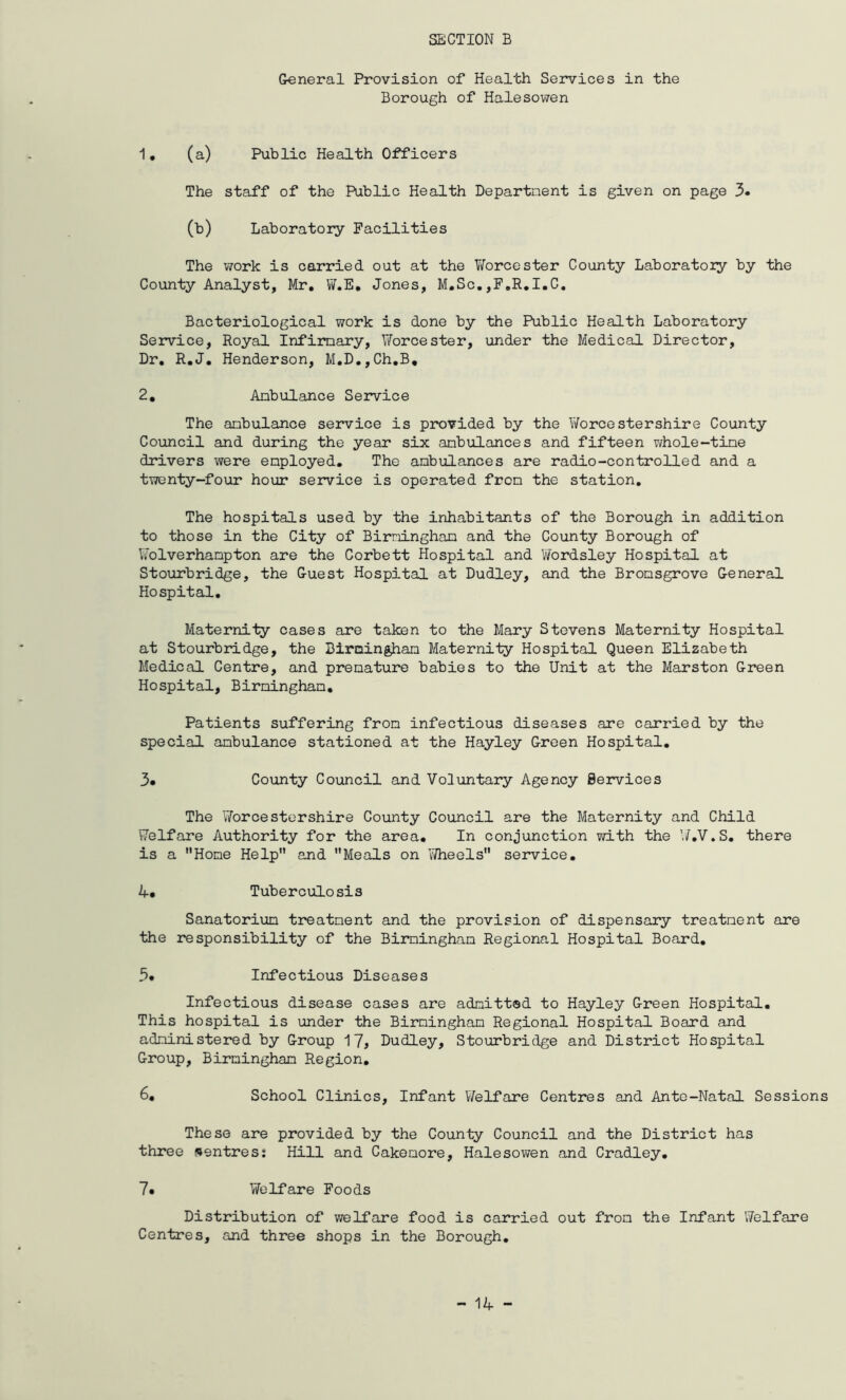 General Provision of Health Services in the Borough of Halesowen 1. (a) Public Health Officers The staff of the Public Health Department is given on page 3. (b) Laboratory Facilities The work is carried out at the Worcester County Laboratory by the County Analyst, Mr, W.E, Jones, M.Sc.,F,R,I.C. Bacteriological work is done by the Public Health Laboratory Service, Royal Infirmary, Worcester, under the Medical Director, Dr, R.J, Henderson, M.D.,Ch.B, 2, Ambulance Service The ambulance service is provided by the Worcestershire County Council and during the year six ambulances and fifteen whole-time drivers were employed. The ambulances are radio-controlled and a twenty-four hour service is operated from the station. The hospitals used by the inhabitants of the Borough in addition to those in the City of Birmingham and the County Borough of Wolverhampton are the Corbett Hospital and Wordsley Hospital at Stourbridge, the Guest Hospital at Dudley, and the Bromsgrove General Hospital. Maternity cases are taken to the Mary Stevens Maternity Hospital at Stourbridge, the Birmingham Maternity Hospital Queen Elizabeth Medical Centre, and premature babies to the Unit at the Marston Green Hospital, Birmingham. Patients suffering from infectious diseases are carried by the special ambulance stationed at the Hayley Green Hospital. 3* County Council and Voluntary Agency Services The Worcestershire County Council are the Maternity and Child Welfare Authority for the area. In conjunction with the W.V.S. there is a Home Help and Meals on Wheels service. 4* Tuberculosis Sanatorium treatment and the provision of dispensary treatment are the responsibility of the Birmingham Regional Hospital Board. 3* Infectious Diseases Infectious disease cases are admitted to Hayley Green Hospital. This hospital is under the Birmingham Regional Hospital Board and administered by Group 17* Dudley, Stourbridge and District Hospital Group, Birmingham Region. 6. School Clinics, Infant Welfare Centres and Ante-Natal Sessions These are provided by the County Council and the District has three centres: Hill and Cakemore, Halesowen and Cradley. 7. Welfare Foods Distribution of welfare food is carried out from the Infant Welfare Centres, and three shops in the Borough.