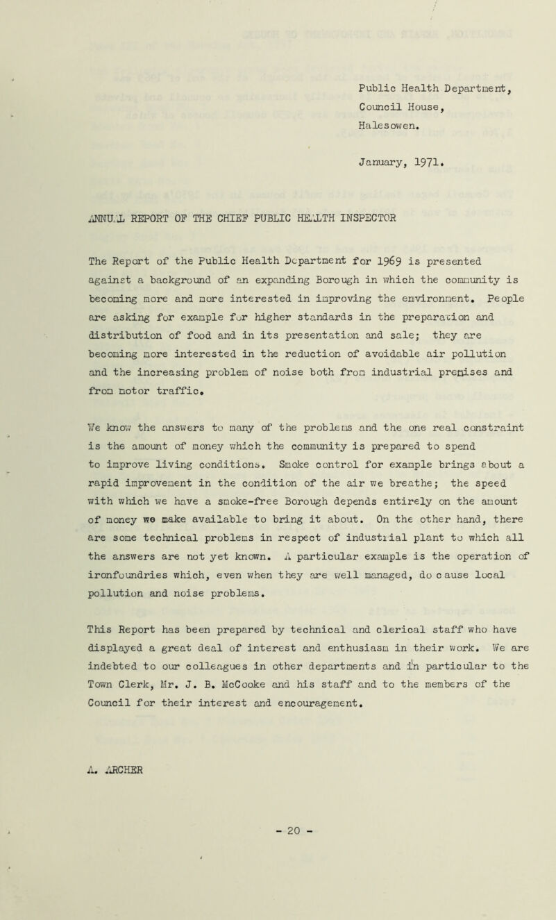 Public Health Department, Council House, Halesowen. January, 1971. hNNU/Ji REPORT OE THE CHIEF PUBLIC HEALTH INSPECTOR The Report of the Public Health Department for 1969 is presented against a background of an expanding Borough in which the community is becoming more and more interested in improving the environment. People are asking for example fur higher standards in the preparation and distribution of food and in its presentation and sale; they are becoming more interested in the reduction of avoidable air pollution and the increasing problem of noise both from industrial premises and from motor traffic. ¥e know the answers to many of the problems and the one real constraint is the amount of money which the community is prepared to spend to improve living conditions. Smoke control for example brings about a rapid improvement in the condition of the air we breathe; the speed with which we have a smoke-free Borough depends entirely on the amount of money wo make available to bring it about. On the other hand, there are some technical problems in respect of industiial plant to which all the answers are not yet known. A particular example is the operation of ironfoundries which, even when they are v/ell managed, do c ause local pollution and noise problems. This Report has been prepared by technical and clerical staff who have displayed a great deal of interest and enthusiasm in their work. We are indebted to our colleagues in other departments and in particular to the Town Clerk, Mr. J. B. McCooke and his staff and to the members of the Council for their interest and encouragement. A. ARCHER