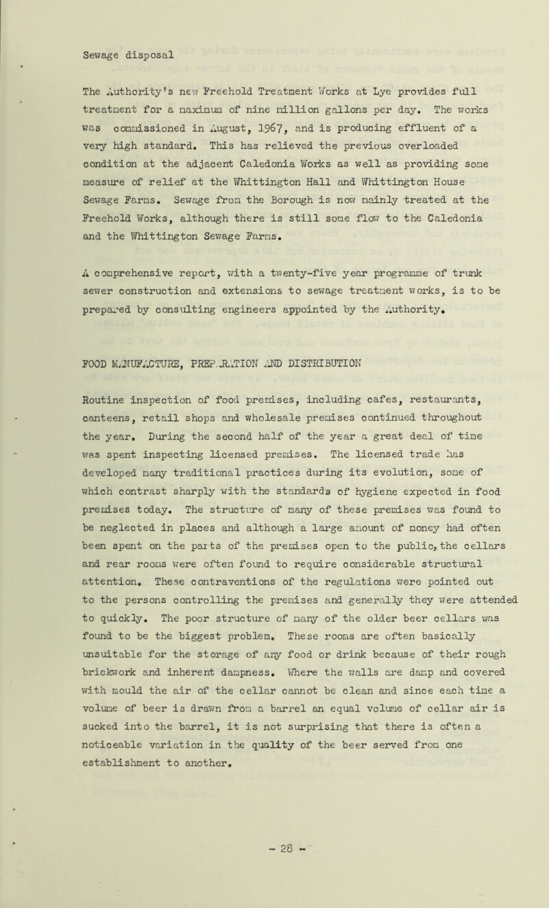 Sewage disposal The Authority's new Freehold Treatment Works at Lye provides full treatment for a maximum of nine million gallons per day. The works v^as commissioned in August, 1967, and is producing effluent of a very high standard. This has relieved the previous overloaded condition at the adjacent Caledonia Works as well as providing some measure of relief at the Whittington Hall and Whittington House Sewage Farms. Sewage from the Borough is now mainly treated at the Freehold Works, although there is still some flow to the Caledonia and the Whittington Sewage Farms. A comprehensive report, with a twenty-five year programme of trunk sewer construction and extensions to sewage treatment works, is to be prepared by consulting engineers appointed by the Authority, FOOD M/JNUFACTURE, PREP Jh.TION AND DISTRIBUTION Routine inspection of food premises, including cafes, restaurants, canteens, retail shops and wholesale premises continued throughout the year. During the second half of the year a great deal of time was spent inspecting licensed premises. The licensed trade has developed many traditional practices during its evolution, some of which contrast sharply with the standard’s of hygiene expected in food premises today. The structure of many of these premises was found to be neglected in places and although a large amount of money had often been spent on the parts of the premises open to the public,;the cellars and rear rooms were often found to require considerable structural attention. These contraventions of the regulations were pointed out to the persons controlling the premises and generally they were attended to quickly. The poor structure of many of the older beer cellars was found to be the biggest problem. These rooms are often basically unsuitable for the storage of any food or drink because of their rough brickwork and inherent dampness. Where the walls are damp and covered with mould the air of the cellar cannot be clean and since each time a volume of beer is drawn from a barrel an equal volume of cellar air is sucked into the barrel, it is not surprising that there is often a noticeable variation in the quality of the beer served from one establishment to another.