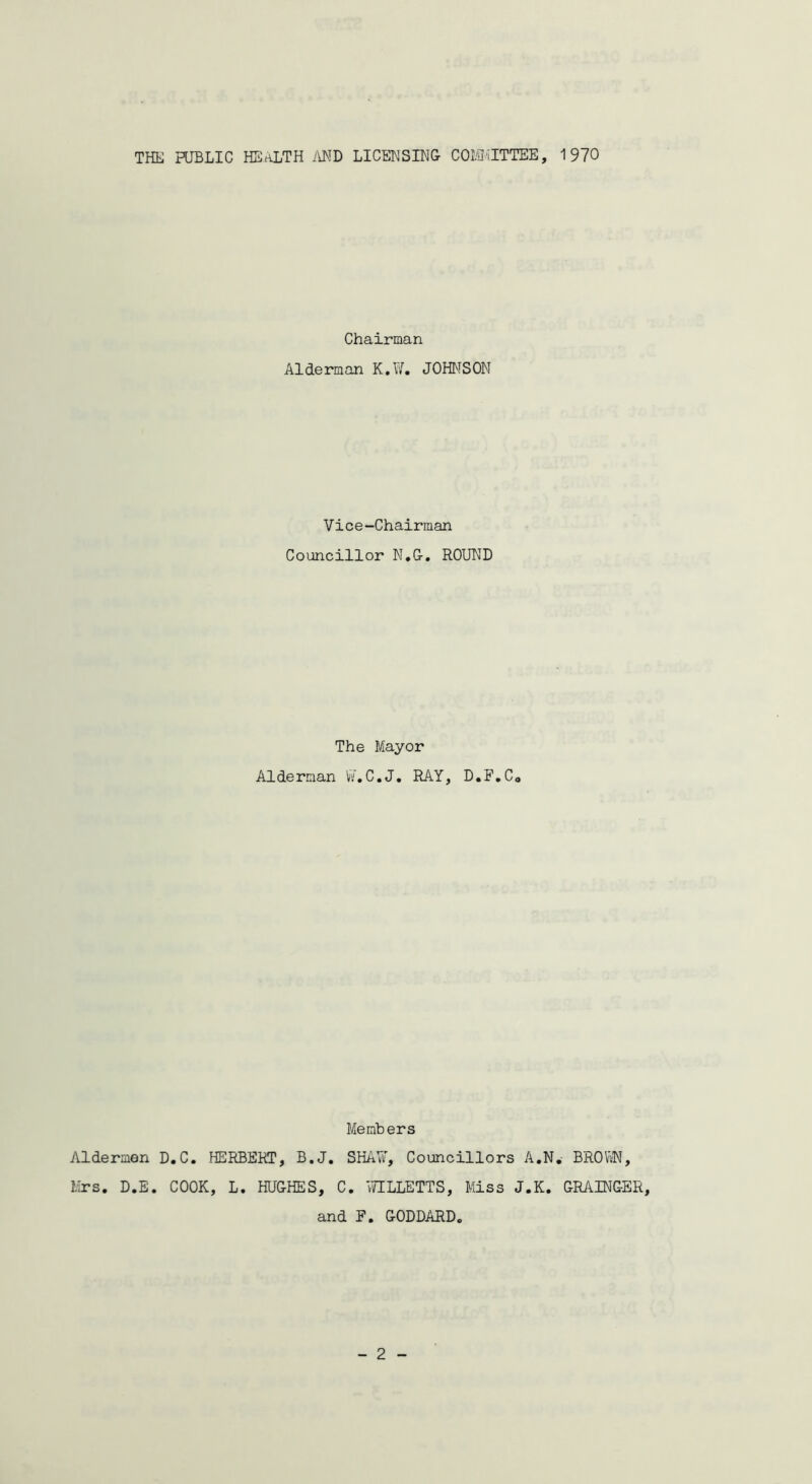 THE PUBLIC HEALTH AND LICENSING- COMMITTEE, 1970 Aldermen Mrs, D.E. Chairman Alderman K.W. JOHNSON Vice-Chairman Councillor N.G. ROUND The Mayor Alderman W.C.J, RAY, D.F,C0 Members D.C. HERBERT, B.J. SHAW, Councillors A.N. BROWN, COOK, L. HUGHES, C. WILLETTS, Miss J.K. GRAINGER, and F, GODDARD,