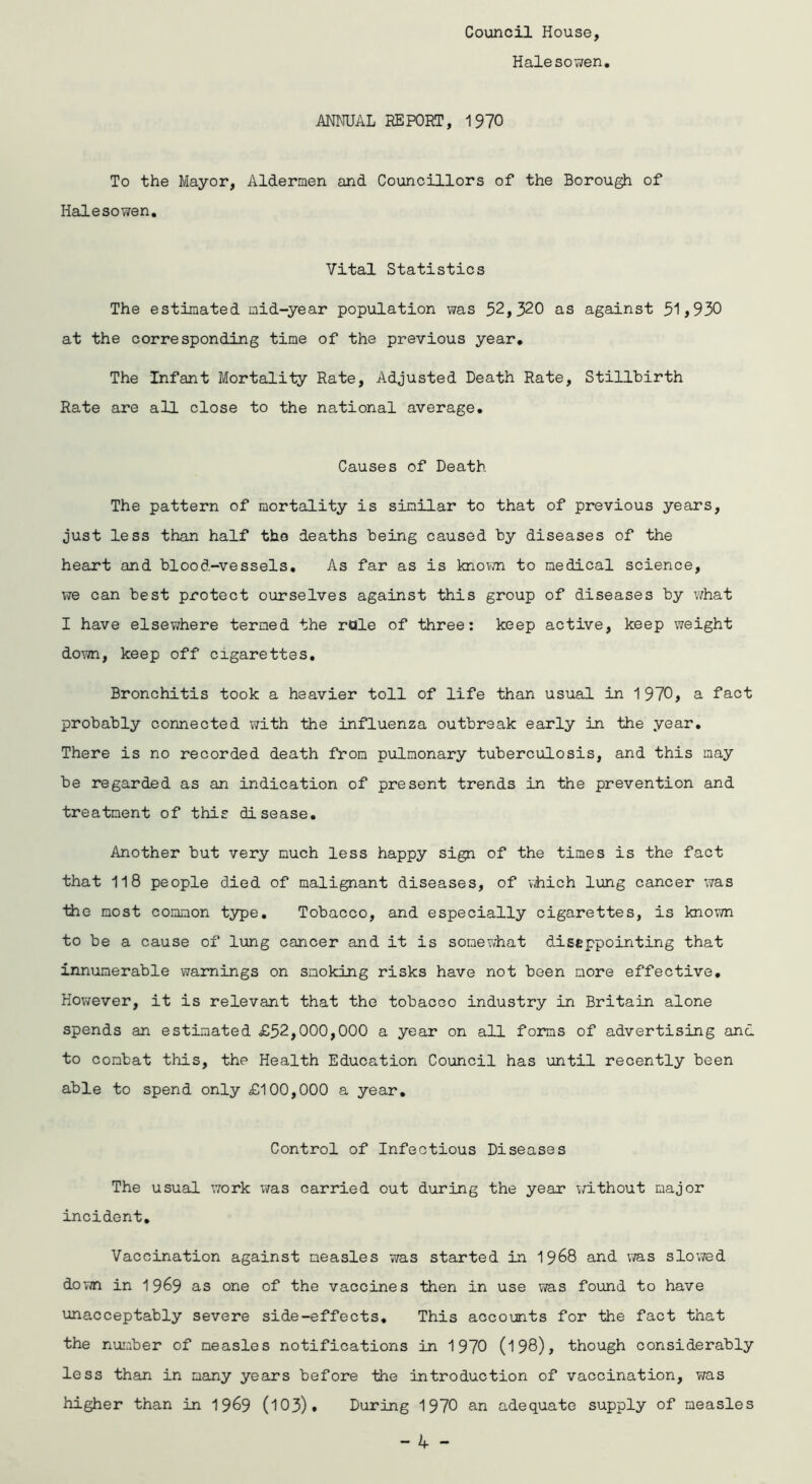 Council House, Halesowen ANNUAL REPORT, 1970 To the Mayor, Aldermen and Councillors of the Borough of Halesowen. Vital Statistics The estimated mid-year population was 52,320 as against 51 >930 at the corresponding time of the previous year. The Infant Mortality Rate, Adjusted Death Rate, Stillbirth Rate are all close to the national average. Causes of Death The pattern of mortality is similar to that of previous years, just less than half the deaths being caused by diseases of the heart and blood-vessels. As far as is known to medical science, i?e can best protect ourselves against this group of diseases by what I have elsewhere termed the rule of three: keep active, keep weight down, keep off cigarettes. Bronchitis took a heavier toll of life than usual in 1970, a fact probably connected with the influenza outbreak early in the year. There is no recorded death from pulmonary tuberculosis, and this may be regarded as an indication of present trends in the prevention and treatment of this disease. Another but very much less happy sign of the times is the fact that 118 people died of malignant diseases, of which lung cancer was the most common type. Tobacco, and especially cigarettes, is known to be a cause of lung cancer and it is somewhat disappointing that innumerable warnings on smoking risks have not been more effective. However, it is relevant that the tobaceo industry in Britain alone spends an estimated £52,000,000 a year on all forms of advertising and to combat this, the Health Education Council has until recently been able to spend only £100,000 a year. Control of Infectious Diseases The usual work was carried out during the year without major incident. Vaccination against measles was started in 19&8 and was slowed down in 1969 as one of the vaccines then in use was found to have unacceptably severe side-effects. This accounts for the fact that the number of measles notifications in 1970 (198), though considerably less than in many years before the Introduction of vaccination, was higher than in 1969 (103). During 1970 an adequate supply of measles
