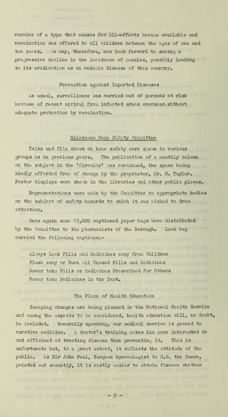 vaccine of a type that causes few ill-effects became available and vaccination was offered to all children between the ages of one and two years* Me may, therefore, now look forward to seeing a progressive decline in the incidence of measles, possibly leading to its eradication as an endemic disease of this country. Precaution against Imported Diseases As usual, surveillance was carried out of persons at risk because of recent arrival from infected areas oversoas^without adequate protection by vaccination. Halesowen Hone Safe Committee Talks and film shows on hone safety were shown to various groups as in previous years. The publication of a monthly column on the subject in the 'Circular' was continued, the space being kindly afforded free of charge by the proprietor, Mr. H. Taylor. Poster displays were shown in the libraries and other public places. Representations were made by the Committee to appropriate bodies on the subject of safety hazards to which it was wished to draw attention. Once again some 15*000 captioned paper bags were distributed by the Committee to the pharmacists of the Borough. Each bag carried the following captions Always Lock Pills and Medicines away from Children Flush away or Burn all Unused Pills and Medicines Never take Pills or Medicines Prescribed for Others Never take Medicines in the Dark, The Place of Health Education Sweeping changes are being planned in the National Health Service and among the aspects to be considered, health education will, no doubt, be included. Generally speaking, our medical service is geared to curative medicine. A doctor's training makes him more interested in and efficient at treating disease than preventing it. This is unfortunate but, to a great extent, it reflects the attitude of tho public. As Sir John Peel, Surgeon Gynecologist to H.M. the Queen, pointed out recently, it is vastly easier to obtain finance whether