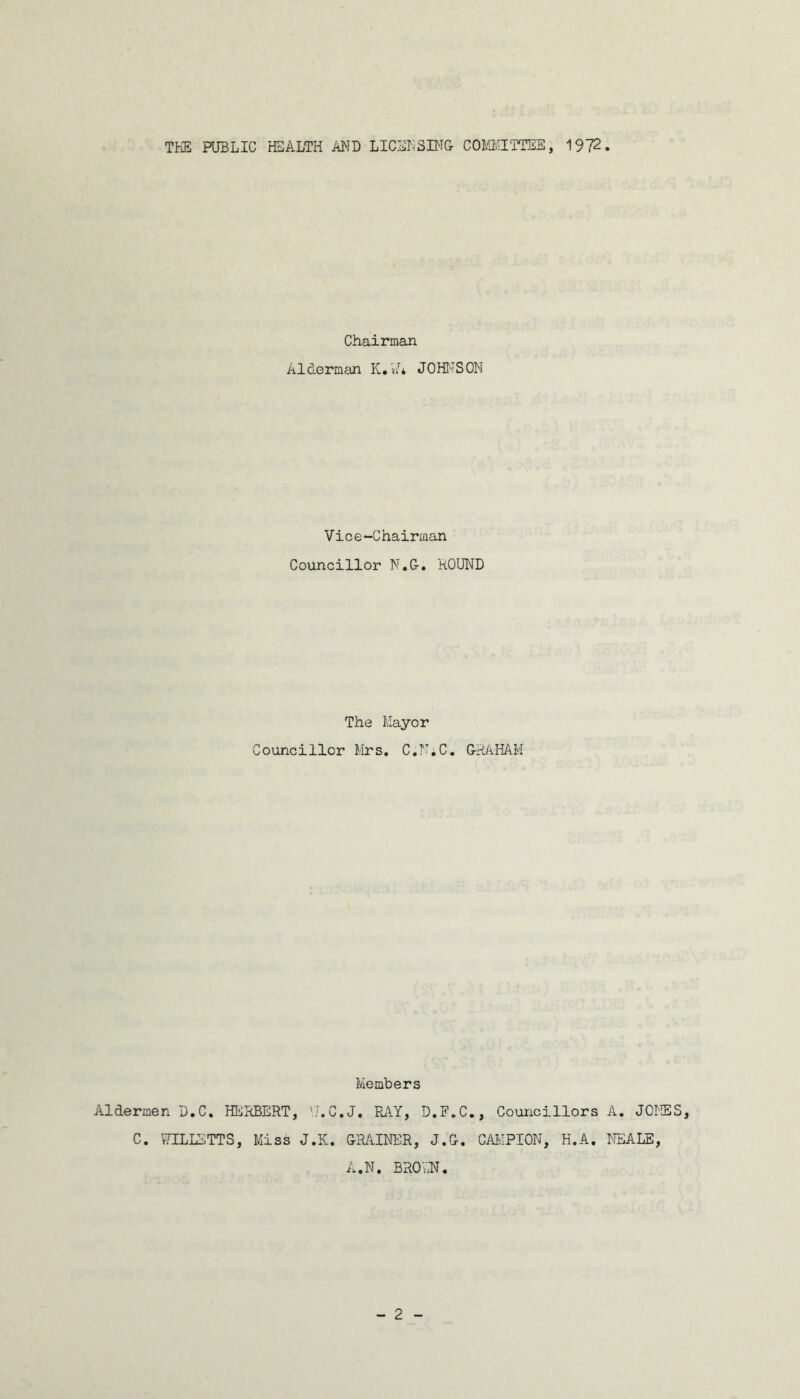 THE PUBLIC HEALTH AND LICENSING COMMITTEE, 1972 Chairman Alderman K.'J* JOHNSON Vice-Chairman Councillor N.G. ROUND The Mayor Councillor Mrs. C.N.C. GRAHAM Members Aldermen D.C. HERBERT, V/.C.J. RAY, D.F.C., Councillors A. JONES, C. WILLETTS, Miss J.K. GBAINER, J.G. CAIvIPION, H.A. NEALE, A.N. BR07.N.