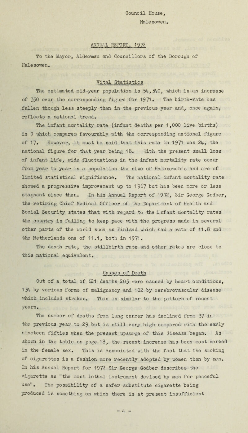 Council House, Hale sowen ANNUAL REPORT, 1972 To the Mayor, Aldermen and Councillors of the Borough of Halesowen. Vital Statistics The estimated mid-year population is 54,340, which is an increase of 350 over the corresponding figure for 1971* The birth-rate has fallen though less steeply than in the previous year and, once again, reflects a national trend. The infant mortality rate (infant deaths per 1,000 live births) is 9 which compares favourably with the corresponding national figure of 17. However, it must be said that this rate in 1971 was 24, the national figure for that year being 18. kith the present small los3 of infant life, wide fluctuations in the infant mortality rate occur from year to year in a population the size of Halesowen’s and are of limited statistical significance. The national infant mortality rate showed a progressive improvement up to 1 967 but has been more or less stagnant since then. In his Annual Report of 1972, Sir George Godber, the retiring Chief Medical Officer of the Department of Health and Social Security states that with regard to the infant mortality rates the country is failing to keep pace with the progress made in several other parts of the world such as Finland which had a rate of 11.8 and the Netherlands one of 11.1, both in 1971. The death rate, the stillbirth rate and other rates are close to this national equivalent. Causes of Death Out of a total of 621 deaths 203 were caused by heart conditions, 134 by various forms of malignancy and 102 by cerebrovascular disease which included strokes. This is similar to the pattern of recent years. The number of deaths from lung cancer has declined from 37 in the previous year to 29 but is still very high compared with the early nineteen fifties when the present upsurge of this disease began. As shown in the table on page 18, the recent increase has been most marked in the female sex. This is associated with the fact that the smoking of cigarettes is a fashion more recently adopted by women than by men. In his Annual Report for 1972 Sir George Godber describes the cigarette as the most lethal instrument devised by man for peaceful use. The possibility of a safer substitute cigarette being produced is something on which there is at present insufficient