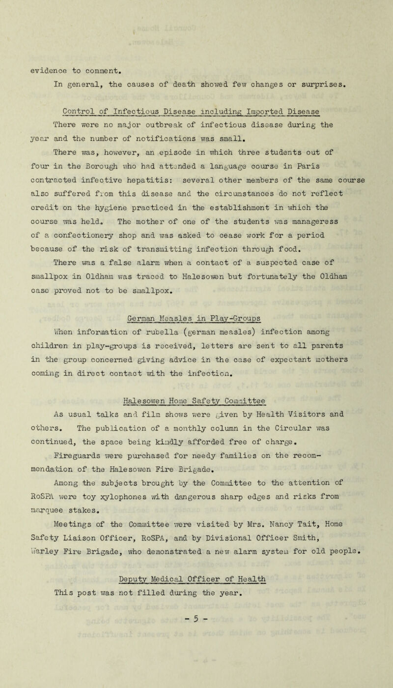 evidence to comment. In general, the causes of death showed few changes or surprises. Control of Infectious Disease inc] n' There were no major outbreak of infectious disease during the year and the number of notifications was small. There was, however, an episode in which three students out of four in the Borough who had attended a language course in Paris contracted infective hepatitis: several other members of the same course also suffered from this disease and the circumstances do not reflect credit on the hygiene practiced in the establishment in which the course was held. The mother of one of the students was manageress of a confectionery shop and was asked to cease work for a period because of the risk of transmitting infection through food. There was a false alarm when a contact of a suspected case of smallpox in Oldham was traced to Halesowen but fortunately the Oldham case proved not to be smallpox. German Measles in Play-Groups When information of rubella (german measles) infection among children in play-groups is received, letters are sent to all parents in the group concerned giving advice in the case of expectant mothers coming in direct contact with the infection. Halesowen Home Safety Committee As usual talks and film shows were given by Health Visitors and others. The publication of a monthly column in the Circular was continued, the space being kindly afforded free of charge. Fireguards were purchased for needy families on the recom- mendation of the Halesowen Fire Brigade. Among the subjects brought by the Committee to the attention of RoSPA were toy xylophones with dangerous sharp edges and risks from marquee stakes. Meetings of the Committee were visited by Mrs. Nancy Tait, Home Safety Liaison Officer, RoSPA, and by Divisional Officer Smith, barley Fire Brigade, who demonstrated a new alarm system for old people. Deputy Medical Officer of Health This post was not filled during the year.