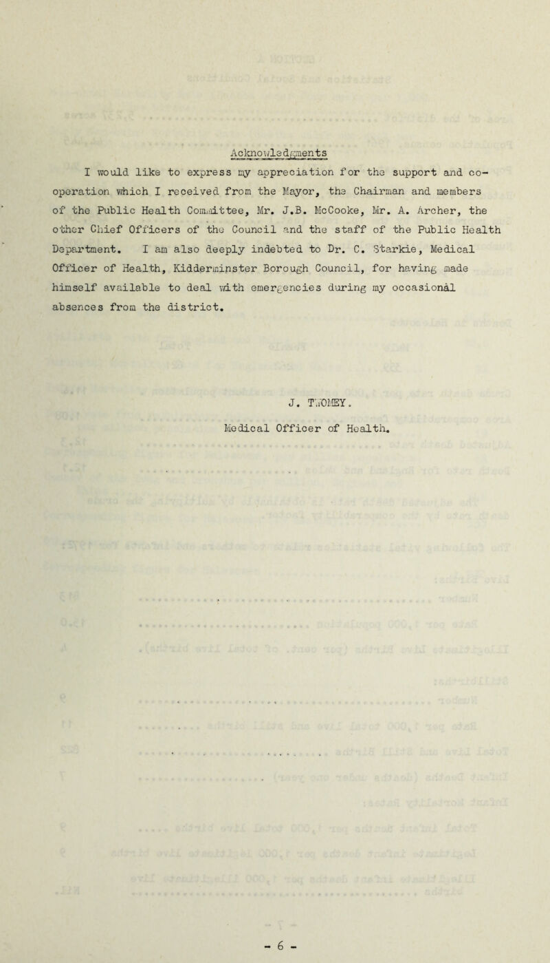 Acknowledgments I would like to express my appreciation for the support and co- operation which I received from the Mayor, the Chairman and members of the Public Health Cormnittee, Mr. J.B. McCooke, Mr. A. Archer, the other Chief Officers of the Council and the staff of the Public Health Department. I am also deeply indebted to Dr. C. Starkie, Medical Officer of Health, Kidderminster Borough Council, for having made himself available to deal vdth emergencies during my occasional absences from the district. J. TAOMEY. Medical Officer of Health,