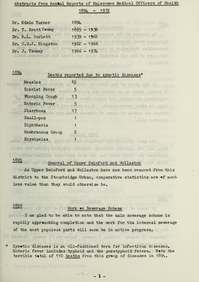 Abstracts from Annlal Reports of Halesowen Medical Officers of Health 18% - 1972 Dr. Edwin Turner 1894 Dr. T. Brett Young 1895 - 1538 Dr. R.L. Corlett 1939 - 1562 Dr. C.W.J. Hingston 1962 - 1966 Dr. J. Twomey 1966 - 1974 Deaths reported due tc Measles 65 Scarlet Fever 5 Whooping Cough 13 Enteric Fever 5 Diarrhoea 17 Small-pox 1 Diphtheria 1 Membranous Croup 2 Erysipelas 1 18% ■■ Removal of Upper Swinford and Wollaston As Upper Swinford and Wollaston have now been removed from this district to the Stourbridge Urban, comparative statistics are of much less value than they would otherwise be. Work on Sewerage Scheme I am glad to be able to note that the main sewerage scheme is rapidly approaching completion and the work for the internal sewerage of the most populous parts will soon be in active progress. * Zymotic diseases is an old-fashioned term for infectious diseases. Enteric fever includes typhoid and the paratyphoid fevers. Note the terrible total of 110 deaths from this group of diseases in 18%. - 3 -