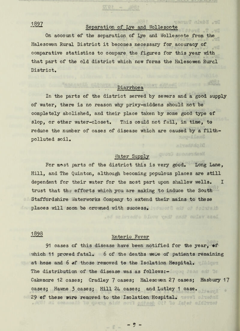 1897 Separation of Lye and Wolle scobe On account of the separation of Lye and Wollescote from the Halesowen Rural District it becomes necessary for accuracy of comparative statistics to compare the figures for this year with that part of the old district which now forms the Halesowen Rurcl District. Diarrhoea In the parts of the district served by sewers and a good supply of water, there is no reason why privy-middens should not be completely abolished, and their place taken by some good type of slop, or other water-closet. This could not fail, in time, to reduce the number of cases of disease which are caused by a filth- polluted soil. Water Supply For most parts of the district this is very good. Long Lane, Hill, and The Quinton, although becoming populous places are still dependent for their water for the most part upon shallow wells. I trust that thj efforts which you are making to induce the South Staffordshire Waterworks Company to extend their mains to these places will soon be crowned with success. ■ ■■1/1 Snteric Fever 91 cases of this disease have been notified for the year, of which 11 proved fatal. 6 of the deaths wei>e of patients remaining at home and 6 of those removed to the Isolation Hospital. The distribution of the disease was as follows Cakemore 12 cases; Cradley 7 cases; Halesowen 27 cases; Hasbury 17 cases; Hawne 3 cases; Hill 24 cases; and Lutley 1 case. 29 of these wore removed to the Isolation Hospital.