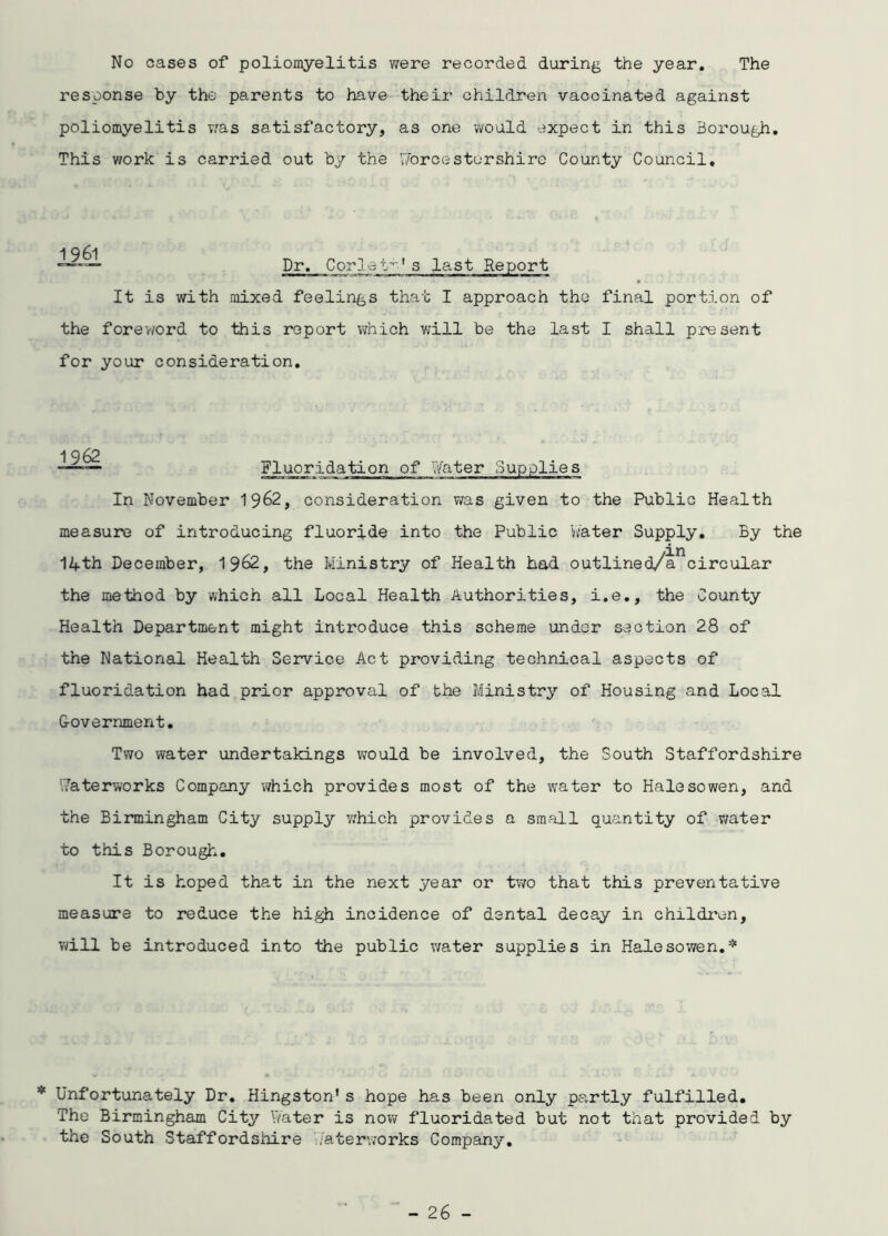 No cases of poliomyelitis were recorded during the year. The response by the parents to have their children vaccinated against poliomyelitis was satisfactory, as one would expect in this Borough. This work is carried out by the forcestorshire County Council, —— Dr. Corlett's last Report It is with mixed feelings that I approach the final portion of the foreword to this report which will be the last I shall present for your consideration. Fluoridation of Water Supplies In November 1962, consideration was given to the Public Health measure of introducing fluoride into the Public Water Supply. By the 14th December, 1962, the Ministry of Health had outlined/ancircular the method by which all Local Health Authorities, i.e., the County Health Department might introduce this scheme under section 28 of the National Health Service Act providing technical aspects of fluoridation had prior approval of the Ministry of Housing and Local G-overnment. Two water undertakings would be involved, the South Staffordshire Waterworks Company which provides most of the water to Halesowen, and the Birmingham City supply which provides a small quantity of water to this Borough. It is hoped that in the next year or two that this preventative measure to reduce the high incidence of dental decay in children, will be introduced into the public water supplies in Halesowen.* * Unfortunately Dr. Hingston's hope has been only partly fulfilled. The Birmingham City Water is now fluoridated but not that provided by the South Staffordshire waterworks Company.