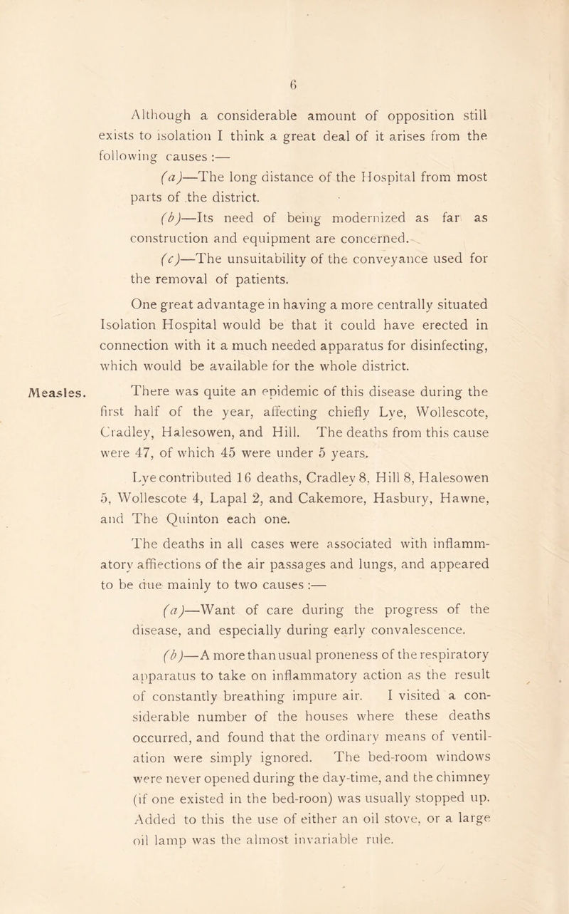 Although a considerable amount of opposition still exists to isolation I think a great deal of it arises from the following causes :— (a) —The long distance of the Hospital from most parts of .the district. (b) —Its need of being modernized as far as construction and equipment are concerned. (c) —The unsuitability of the conveyance used for the removal of patients. One great advantage in having a more centrally situated Isolation Hospital would be that it could have erected in connection with it a much needed apparatus for disinfecting, which would be available for the whole district. Measles. There was quite an epidemic of this disease during the first half of the year, affecting chiefly Lye, Wollescote, Cradley, Halesowen, and Hill. The deaths from this cause were 47, of which 45 were under 5 years. Lye contributed 16 deaths, Cradley 8, Hill 8, Halesowen 5, Wollescote 4, Lapal 2, and Cakemore, Hasbury, Hawne, and The Quinton each one. The deaths in all cases were associated with inflamm- atory affections of the air passages and lungs, and appeared to be due mainly to two causes :— (a) —Want of care during the progress of the disease, and especially during early convalescence. (b) —A more than usual proneness of the respiratory apparatus to take on inflammatory action as the result of constantly breathing impure air. I visited a con- siderable number of the houses where these deaths occurred, and found that the ordinary means of ventil- ation were simply ignored. The bed-room windows were never opened during the day-time, and the chimney (if one existed in the bed-roon) was usually stopped up. Added to this the use of either an oil stove, or a large oil lamp was the almost invariable rule.