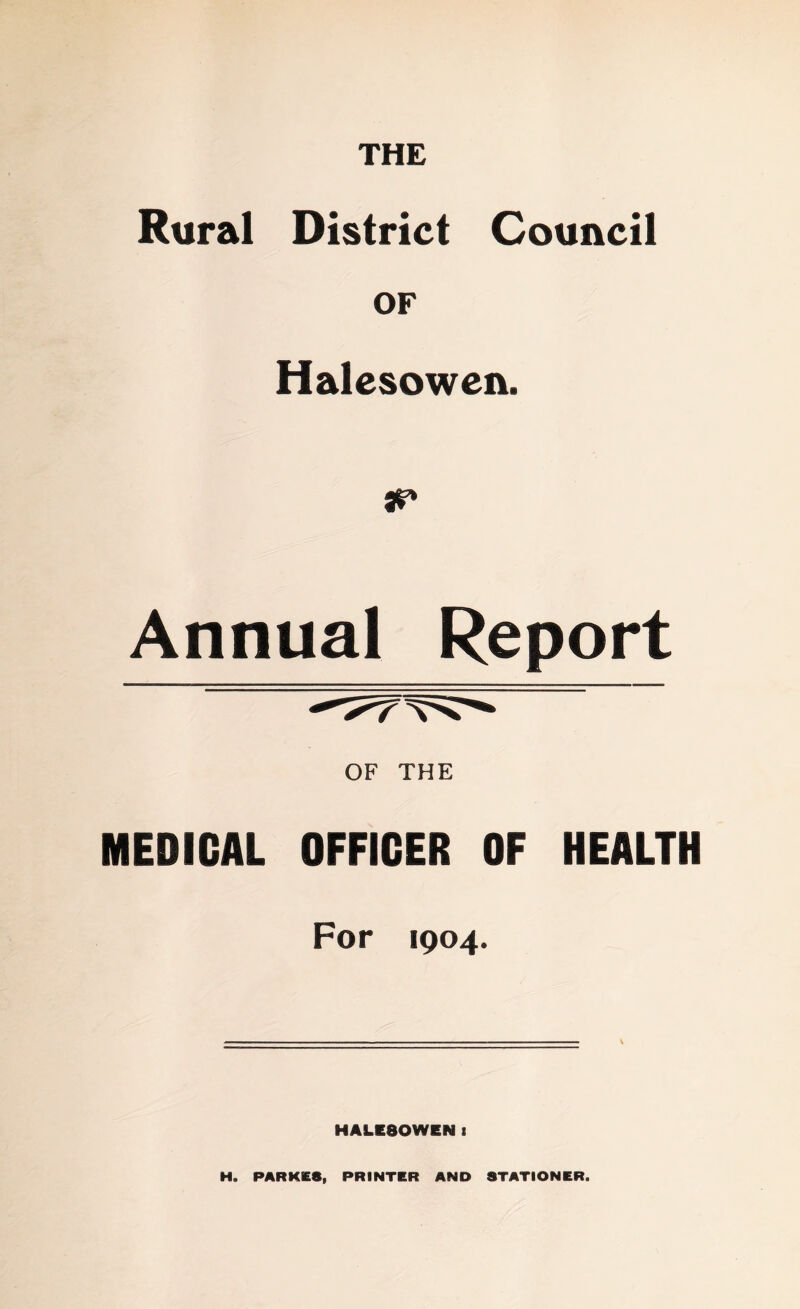 Rural District Council OF Halesowen. Annual Report OF THE MEDICAL OFFICER OF HEALTH For 1904. HALESOWEN I H. PARKE8, PRINTER AND STATIONER.