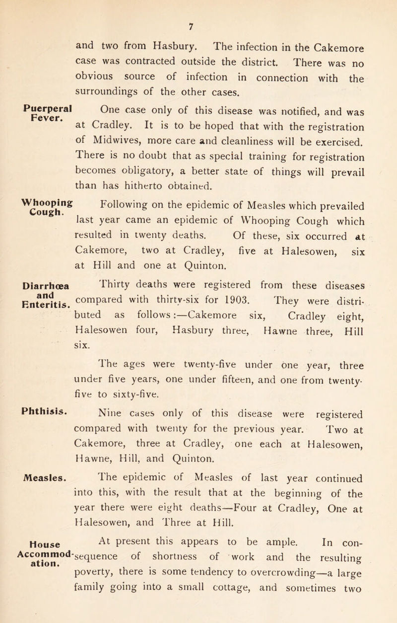 and two from Hasbury. The infection in the Cakemore case was contracted outside the district. There was no obvious source of infection in connection with the surroundings of the other cases. Puerperal One case only of this disease was notified, and was rfiVCf 7 at Cradley. It is to be hoped that with the registration of Midwives, more care and cleanliness will be exercised. There is no doubt that as special training for registration becomes obligatory, a better state of things will prevail than has hitherto obtained. ^Cough”* Following on the epidemic of Measles which prevailed last year came an epidemic of Whooping Cough which resulted in twenty deaths. Of these, six occurred at Cakemore, two at Cradley, five at Halesowen, six at Hill and one at Quinton. Diarrhoea and Enteritis. r. A' Thirty deaths were registered from these diseases compared with thirty-six for 1903. They were distri- buted as follows:—Cakemore six, Cradley eight, Halesowen four, Hasbury three, Hawne three, Hill six. The ages were twenty-five under one year, three under five years, one under fifteen, and one from twenty- five to sixty-five. Phthisis. Nine cases only of this disease were registered compared with twenty for the previous year. Two at Cakemore, three at Cradley, one each at Halesowen, Hawne, Hill, and Quinton. Measles. The epidemic of Measles of last year continued into this, with the result that at the beginning of the year there were eight deaths—Four at Cradley, One at Halesowen, and Three at Hill. House At Present ^is appears to be ample. In con- Accommod-seqUence Gf shortness of work and the resulting ation. 6 poverty, there is some tendency to overcrowding—a large family going into a small cottage, and sometimes two