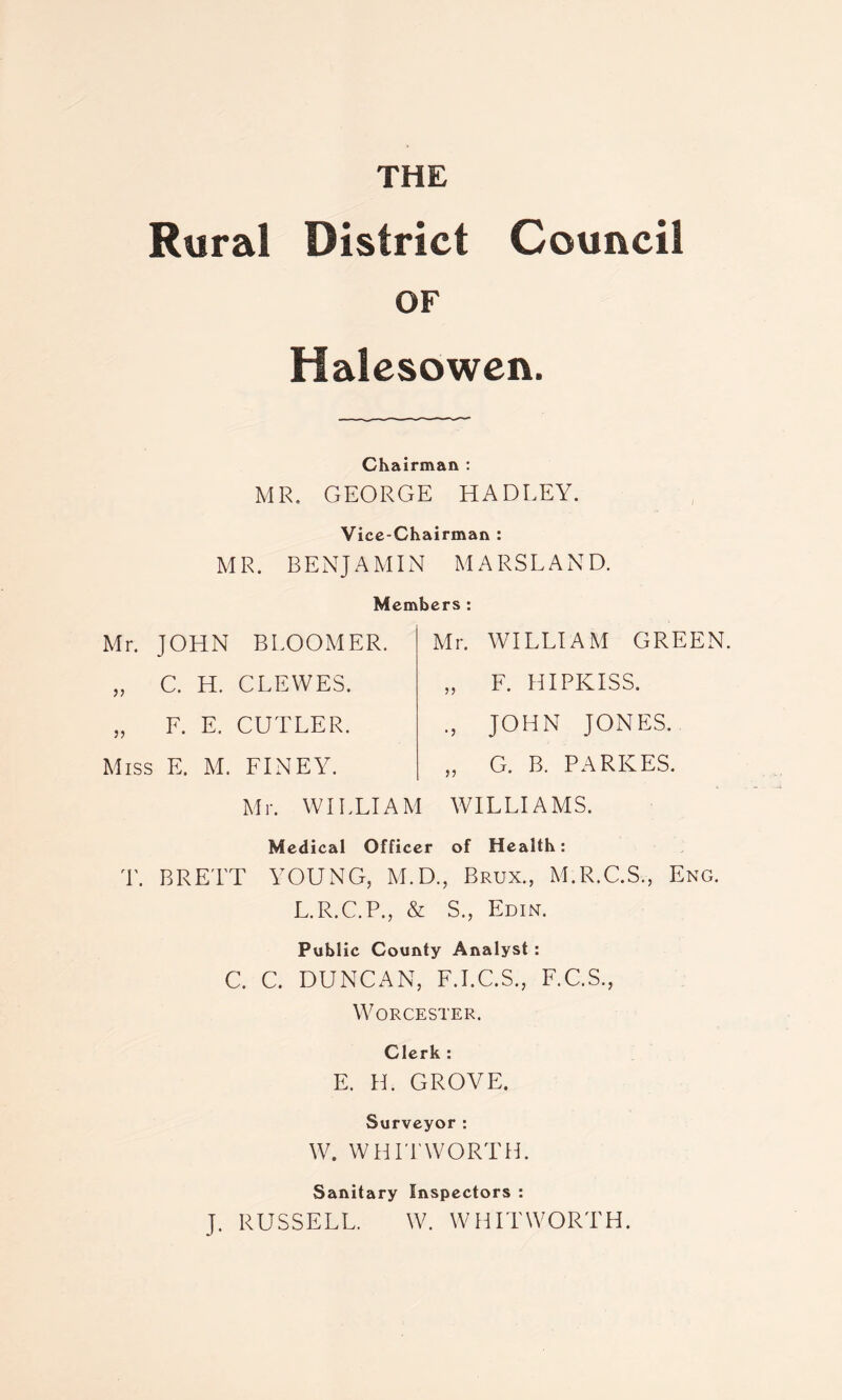 Rural District Council OF Halesowen. Chairman : MR. GEORGE HADLEY. Vice-Chairman : MR. BENJAMIN MARSLAND. Members : Mr. JOHN BLOOMER. „ C. H. CLEWES. „ F. E. CUTLER. Miss E. M. FINEY. Mr. WILLIAM Mr. WILLIAM GREEN. , F. HIPKISS. , JOHN JONES. , G. B. PA RILES. WILLIAMS. Medical Officer of Health: T. BRETT YOUNG, M.D., Brux., M.R.C.S., Eng. L.R.C.P., & S., Edin. Public County Analyst : C. C. DUNCAN, F.I.C.S., F.C.S., Worcester. Clerk : E. H. GROVE. Surveyor: W. WHITWORTH. Sanitary Inspectors : J. RUSSELL. W. WHITWORTH.